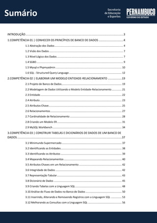 INTRODUÇÃO ....................................................................................................................... 3 
1.COMPETÊNCIA 01 | CONHECER OS PRINCÍPIOS DE BANCO DE DADOS .............................. 4 
1.1 Abstração dos Dados .......................................................................................... 4 
1.2 Visão dos Dados ................................................................................................. 7 
1.3 Nível Lógico dos Dados ....................................................................................... 7 
1.4 SGBD .................................................................................................................. 9 
1.5 Mysql e Phpmyadmin ....................................................................................... 10 
1.6 SQL - Structured Query Language ..................................................................... 12 
2.COMPETÊNCIA 02 | ELABORAR UM MODELO ENTIDADE-RELACIONAMENTO ................. 19 
2.1 Projeto de Banco de Dados ............................................................................... 19 
2.2 Modelagem de Dados Utilizando o Modelo Entidade-Relacionamento ............. 21 
2.3 Entidade ........................................................................................................... 22 
2.4 Atributo............................................................................................................ 23 
2.5 Atributos Chave ................................................................................................ 25 
2.6 Relacionamentos .............................................................................................. 27 
2.7 Cardinalidade de Relacionamento .................................................................... 28 
2.8 Criando um Modelo ER ..................................................................................... 31 
2.9 MySQL Workbench ........................................................................................... 34 
3.COMPETÊNCIA 03 | CONSTRUIR TABELAS E DICIONÁRIOS DE DADOS DE UM BANCO DE DADOS ............................................................................................................................... 37 
3.1 Minimundo Supermercado ............................................................................... 37 
3.2 Identificando as Entidades ................................................................................ 38 
3.3 Identificando os Atributos ................................................................................ 39 
3.4 Mapeando Relacionamentos ............................................................................ 40 
3.5 Atributos Chaves em um Relacionamento ........................................................ 42 
3.6 Integridade de Dados ....................................................................................... 42 
3.7 Representação Tabular ..................................................................................... 43 
3.8 Dicionário de Dados ......................................................................................... 45 
3.9 Criando Tabelas com a Linguagem SQL ............................................................. 48 
3.10 Análise do Fluxo de Dados no Banco de Dados ............................................... 50 
3.11 Inserindo, Alterando e Removendo Registros com a Linguagem SQL .............. 53 
3.12 Melhorando as Consultas com a Linguagem SQL ............................................ 56 
Sumário  