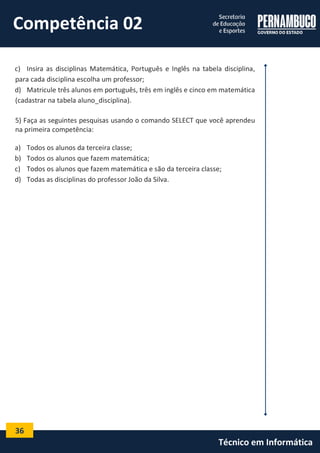 36 
Técnico em Informática 
c) Insira as disciplinas Matemática, Português e Inglês na tabela disciplina, para cada disciplina escolha um professor; 
d) Matricule três alunos em português, três em inglês e cinco em matemática (cadastrar na tabela aluno_disciplina). 
5) Faça as seguintes pesquisas usando o comando SELECT que você aprendeu na primeira competência: 
a) Todos os alunos da terceira classe; 
b) Todos os alunos que fazem matemática; 
c) Todos os alunos que fazem matemática e são da terceira classe; 
d) Todas as disciplinas do professor João da Silva. 
Competência 02  