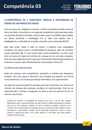 37 
Banco de Dados 
3.COMPETÊNCIA 03 | CONSTRUIR TABELAS E DICIONÁRIOS DE DADOS DE UM BANCO DE DADOS 
Caro (a) aluno (a), chegamos a terceira e última competência deste curso de banco de dados. Na primeira e na segunda competência você aprendeu sobre os conceitos de banco de dados: você já sabe o que é um SGDB, sabe modelar um banco utilizando a modelagem ER, já sabe criar tabelas com o phpMyAdmin e o Workbench e realizar consultas com o comando SELECT. 
Mas falta ainda “botar a mão na massa” e produzir uma modelagem completa, com vários níveis e complexidade de pesquisas, além de conhecer novos comandos SQL. É o que vamos fazer nesta competência. Ao final, você terá um banco de dados de controle de estoque de um mercado completo. Será uma boa experiência para você que brevemente estará programando em empresas ou quem sabe trabalhando por conta própria. Vamos lá? 
3.1 Minimundo Supermercado 
Antes de começar esta competência, apresento o cenário que desejamos modelar. Para isso, passo a descrever uma situação que poderia ser normal numa entrevista a um cliente que deseja informatizar um supermercado. 
Um dono de supermercado lhe convidou para que você fizesse um sistema de controle de estoque dos produtos vendidos no supermercado. Você vai ao supermercado e começa a perguntar ao dono o que ele gostaria de ter no sistema e ele lhe diz: 
Gostaria de controlar a quantidade de produtos que entra e sai do meu estoque diariamente e que o sistema permitisse um valor mínimo e máximo de produtos no estoque para que eu não comprasse produtos de mais ou faltassem produtos. Gostaria de ter controle sobre os fornecedores dos produtos (nome ou razão social, CNPJ, telefone) e quais mercadorias os fornecedores vendem. Outra informação importante é sobre os meus clientes: eu gostaria de saber o CPF, nome, telefone e e-mail deles, pois assim poderia melhorar minhas vendas. 
Competência 03  
