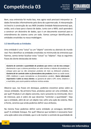38 
Técnico em Informática 
Bom, essa entrevista foi muito boa, mas agora você precisará interpretar os dados fornecidos informalmente pelo dono do supermercado. A interpretação irá levá-lo à construção do seu MER (modelo Entidade-Relacionamento) que, então, será a base para o banco de dados. Junto com o MER, você aprenderá a construir um dicionário de dados, que é um documento essencial para o entendimento do sistema como um todo. Vamos começar identificando as entidades envolvidas na nossa modelagem. 
3.2 Identificando as Entidades 
Uma entidade é uma “coisa” ou um “objeto” concreto ou abstrato do mundo real. Para identificar as entidades envolvidas no minimundo da entrevista que fizemos, vamos tentar localizar estas “coisas” ou “objetos”. Veja as seguintes frases do cliente destacadas do texto: 
Observe que, nas frases em destaque, podemos encontrar pistas sobre as nossas entidades. Na primeira frase, produtos parece ser uma entidade, mas por quê? Produto é um objeto concreto, real e presente no minimundo. Ele é de interesse, pois é sobre ele que devemos “controlar a quantidade”. Veja que a entidade, além de ser um objeto real, sofre uma ação do sistema. Mais à frente, veremos que ainda podemos definir seus atributos. 
Na mesma frase podemos definir outra entidade: já conseguiu identificar qual? A entidade Estoque. Por quê? Observe que também é necessário fazer uma ação sobre esta entidade, que é a de manter o controle da quantidade de 
Gostaria de controlar a quantidade de produtos que entra e sai do meu estoque diariamente e que o sistema permitisse um valor mínimo e máximo de produtos no estoque para que eu não comprasse produtos de mais ou faltassem produtos. Gostaria de ter controle sobre os fornecedores dos produtos (nome ou razão social, CNPJ, telefone) e quais mercadorias os fornecedores vendem. Outra informação importante é sobre os meus clientes: eu gostaria de saber o CPF, nome, telefone e e-mail deles, pois assim poderia melhorar minhas vendas. 
Competência 03  