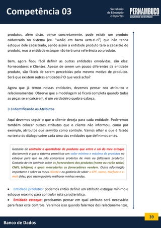39 
Banco de Dados 
produtos, além disto, pense concretamente, pode existir um produto cadastrado no sistema (ex. “sabão em barra vem-ri-ri”) que não tenha estoque dele cadastrado, sendo assim a entidade produto terá o cadastro do produto, mas a entidade estoque não terá uma referência ao produto. 
Bem, agora ficou fácil definir as outras entidades envolvidas, são elas: Fornecedores e Clientes. Apesar de serem um pouco diferentes da entidade produto, são fáceis de serem percebidas pelo mesmo motivo de produtos. Será que existem outras entidades? O que você acha? 
Agora que já temos nossas entidades, devemos pensar nos atributos e relacionamentos. Observe que a modelagem só ficará completa quando todas as peças se encaixarem, é um verdadeiro quebra-cabeça. 
3.3 Identificando os Atributos 
Aqui devemos seguir o que o cliente deseja para cada entidade. Poderemos também colocar outros atributos que o cliente não informou, como por exemplo, atributos que servirão como controle. Vamos olhar o que é falado no texto do diálogo sobre cada uma das entidades que definimos antes. 
 Entidade produtos: podemos então definir um atributo estoque mínimo e estoque máximo para controlar esta característica. 
 Entidade estoque: precisamos pensar em qual atributo será necessário para fazer este controle. Veremos isso quando falarmos dos relacionamentos, 
Gostaria de controlar a quantidade de produtos que entra e sai do meu estoque diariamente e que o sistema permitisse um valor mínimo e máximo de produtos no estoque para que eu não comprasse produtos de mais ou faltassem produtos. Gostaria de ter controle sobre os fornecedores dos produtos (nome ou razão social, CNPJ, telefone) e quais mercadorias os fornecedores vendem. Outra informação importante é sobre os meus clientes: eu gostaria de saber o CPF, nome, telefone e e- mail deles, pois assim poderia melhorar minhas vendas. 
Competência 03  