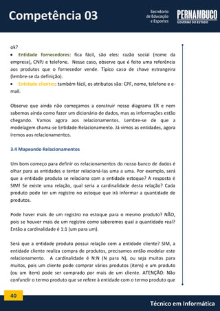 40 
Técnico em Informática 
ok? 
 Entidade fornecedores: fica fácil, são eles: razão social (nome da empresa), CNPJ e telefone. Nesse caso, observe que é feito uma referência aos produtos que o fornecedor vende. Típico caso de chave estrangeira (lembre-se da definição). 
 Entidade clientes: também fácil, os atributos são: CPF, nome, telefone e e- mail. 
Observe que ainda não começamos a construir nosso diagrama ER e nem sabemos ainda como fazer um dicionário de dados, mas as informações estão chegando. Vamos agora aos relacionamentos. Lembre-se de que a modelagem chama-se Entidade-Relacionamento. Já vimos as entidades, agora iremos aos relacionamentos. 
3.4 Mapeando Relacionamentos 
Um bom começo para definir os relacionamentos do nosso banco de dados é olhar para as entidades e tentar relacioná-las uma a uma. Por exemplo, será que a entidade produto se relaciona com a entidade estoque? A resposta é SIM! Se existe uma relação, qual seria a cardinalidade desta relação? Cada produto pode ter um registro no estoque que irá informar a quantidade de produtos. 
Pode haver mais de um registro no estoque para o mesmo produto? NÃO, pois se houver mais de um registro como saberemos qual a quantidade real? Então a cardinalidade é 1:1 (um para um). 
Será que a entidade produto possui relação com a entidade cliente? SIM, a entidade cliente realiza compra de produtos, precisamos então modelar este relacionamento. A cardinalidade é N:N (N para N), ou seja muitos para muitos, pois um cliente pode comprar vários produtos (itens) e um produto (ou um item) pode ser comprado por mais de um cliente. ATENÇÃO: Não confundir o termo produto que se refere à entidade com o termo produto que 
Competência 03  