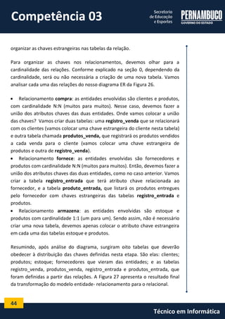 44 
Técnico em Informática 
organizar as chaves estrangeiras nas tabelas da relação. 
Para organizar as chaves nos relacionamentos, devemos olhar para a cardinalidade das relações. Conforme explicado na seção 0, dependendo da cardinalidade, será ou não necessária a criação de uma nova tabela. Vamos analisar cada uma das relações do nosso diagrama ER da Figura 26. 
 Relacionamento compra: as entidades envolvidas são clientes e produtos, com cardinalidade N:N (muitos para muitos). Nesse caso, devemos fazer a união dos atributos chaves das duas entidades. Onde vamos colocar a união das chaves? Vamos criar duas tabelas: uma registro_venda que se relacionará com os clientes (vamos colocar uma chave estrangeira do cliente nesta tabela) e outra tabela chamada produtos_venda, que registrará os produtos vendidos a cada venda para o cliente (vamos colocar uma chave estrangeira de produtos e outra de registro_venda). 
 Relacionamento fornece: as entidades envolvidas são fornecedores e produtos com cardinalidade N:N (muitos para muitos). Então, devemos fazer a união dos atributos chaves das duas entidades, como no caso anterior. Vamos criar a tabela registro_entrada que terá atributo chave relacionada ao fornecedor, e a tabela produto_entrada, que listará os produtos entregues pelo fornecedor com chaves estrangeiras das tabelas registro_entrada e produtos. 
 Relacionamento armazena: as entidades envolvidas são estoque e produtos com cardinalidade 1:1 (um para um). Sendo assim, não é necessário criar uma nova tabela, devemos apenas colocar o atributo chave estrangeira em cada uma das tabelas estoque e produtos. 
Resumindo, após análise do diagrama, surgiram oito tabelas que deverão obedecer à distribuição das chaves definidas nesta etapa. São elas: clientes; produtos; estoque; fornecedores que vieram das entidades; e as tabelas registro_venda, produtos_venda, registro_entrada e produtos_entrada, que foram definidas a partir das relações. A Figura 27 apresenta o resultado final da transformação do modelo entidade- relacionamento para o relacional. 
Competência 03  