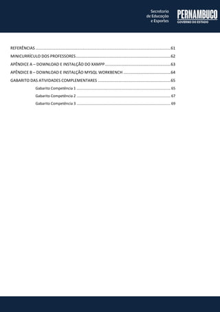 REFERÊNCIAS ..................................................................................................................... 61 
MINICURRÍCULO DOS PROFESSORES .................................................................................. 62 
APÊNDICE A – DOWNLOAD E INSTALÇÃO DO XAMPP ......................................................... 63 
APÊNDICE B – DOWNLOAD E INSTALÇÃO MYSQL WORKBENCH ......................................... 64 
GABARITO DAS ATIVIDADES COMPLEMENTARES ............................................................... 65 
Gabarito Competência 1 ........................................................................................ 65 
Gabarito Competência 2 ........................................................................................ 67 
Gabarito Competência 3 ........................................................................................ 69 
 