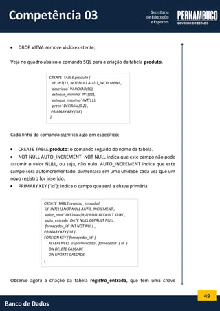 49 
Banco de Dados 
 DROP VIEW: remove visão existente; 
Veja no quadro abaixo o comando SQL para a criação da tabela produto. 
Cada linha do comando significa algo em específico: 
 CREATE TABLE produto: o comando seguido do nome da tabela. 
 NOT NULL AUTO_INCREMENT: NOT NULL indica que este campo não pode assumir o valor NULL, ou seja, não nulo. AUTO_INCREMENT indica que este campo será autoincrementado, aumentará em uma unidade cada vez que um novo registro for inserido. 
 PRIMARY KEY (`id`): indica o campo que será a chave primária. 
Observe agora a criação da tabela registro_entrada, que tem uma chave 
CREATE TABLE produto ( 
`id` INT(11) NOT NULL AUTO_INCREMENT , 
`descricao` VARCHAR(50), 
`estoque_minimo` INT(11), 
`estoque_maximo` INT(11), 
`preco` DECIMAL(9,2) , 
PRIMARY KEY (`id`) 
) 
CREATE TABLE registro_entrada ( 
`id` INT(11) NOT NULL AUTO_INCREMENT , 
`valor_total` DECIMAL(9,2) NULL DEFAULT '0.00' , 
`data_entrada` DATE NULL DEFAULT NULL , 
`fornecedor_id` INT NOT NULL , 
PRIMARY KEY (`id`) , 
FOREIGN KEY (`fornecedor_id` ) 
REFERENCES `supermercado`.`fornecedor` (`id` ) 
ON DELETE CASCADE 
ON UPDATE CASCADE 
) 
Competência 03  