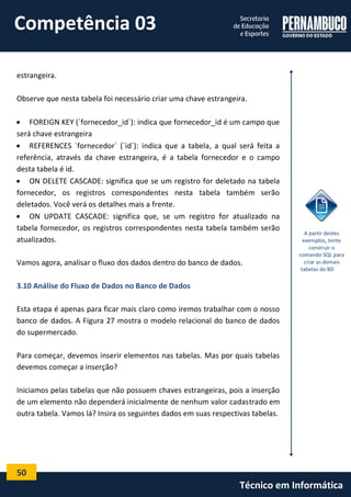 50 
Técnico em Informática 
estrangeira. 
Observe que nesta tabela foi necessário criar uma chave estrangeira. 
 FOREIGN KEY (`fornecedor_id`): indica que fornecedor_id é um campo que 
será chave estrangeira 
 REFERENCES `fornecedor` (`id`): indica que a tabela, a qual será feita a 
referência, através da chave estrangeira, é a tabela fornecedor e o campo 
desta tabela é id. 
 ON DELETE CASCADE: significa que se um registro for deletado na tabela 
fornecedor, os registros correspondentes nesta tabela também serão 
deletados. Você verá os detalhes mais a frente. 
 ON UPDATE CASCADE: significa que, se um registro for atualizado na 
tabela fornecedor, os registros correspondentes nesta tabela também serão 
atualizados. 
Vamos agora, analisar o fluxo dos dados dentro do banco de dados. 
3.10 Análise do Fluxo de Dados no Banco de Dados 
Esta etapa é apenas para ficar mais claro como iremos trabalhar com o nosso 
banco de dados. A Figura 27 mostra o modelo relacional do banco de dados 
do supermercado. 
Para começar, devemos inserir elementos nas tabelas. Mas por quais tabelas 
devemos começar a inserção? 
Iniciamos pelas tabelas que não possuem chaves estrangeiras, pois a inserção 
de um elemento não dependerá inicialmente de nenhum valor cadastrado em 
outra tabela. Vamos lá? Insira os seguintes dados em suas respectivas tabelas. 
A partir destes 
exemplos, tente 
construir o 
comando SQL para 
criar as demais 
tabelas do BD 
Competência 03 
 