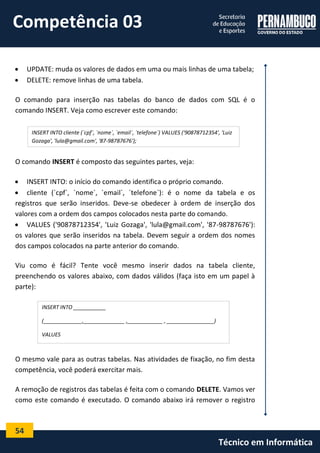 54 
Técnico em Informática 
 UPDATE: muda os valores de dados em uma ou mais linhas de uma tabela; 
 DELETE: remove linhas de uma tabela. 
O comando para inserção nas tabelas do banco de dados com SQL é o comando INSERT. Veja como escrever este comando: 
O comando INSERT é composto das seguintes partes, veja: 
 INSERT INTO: o início do comando identifica o próprio comando. 
 cliente (`cpf`, `nome`, `email`, `telefone`): é o nome da tabela e os registros que serão inseridos. Deve-se obedecer à ordem de inserção dos valores com a ordem dos campos colocados nesta parte do comando. 
 VALUES ('90878712354', 'Luiz Gozaga', 'lula@gmail.com', '87-98787676'): os valores que serão inseridos na tabela. Devem seguir a ordem dos nomes dos campos colocados na parte anterior do comando. 
Viu como é fácil? Tente você mesmo inserir dados na tabela cliente, preenchendo os valores abaixo, com dados válidos (faça isto em um papel à parte): 
O mesmo vale para as outras tabelas. Nas atividades de fixação, no fim desta competência, você poderá exercitar mais. 
A remoção de registros das tabelas é feita com o comando DELETE. Vamos ver como este comando é executado. O comando abaixo irá remover o registro 
INSERT INTO cliente (`cpf`, `nome`, `email`, `telefone`) VALUES ('90878712354', 'Luiz Gozaga', 'lula@gmail.com', '87-98787676'); 
INSERT INTO ___________ 
(_____________,______________ ,____________ , ________________) 
VALUES 
(_____________ ,______________ , ____________ , ________________); 
Competência 03  