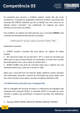 56 
Técnico em Informática 
Os comandos para remover e modificar registro usando SQL são muito semelhantes. A questão da integridade referencial também é garantida pelo comando ON UPDATE CASCADE que diz ao MySQL que uma chave ao ser alterada deverá “cascatear” esta modificação nos registros que fazem referência a esta chave nas tabelas. 
Para modificar um registro com SQL devemos usar o comando UPDATE. Veja o exemplo de alteração da descrição de um produto. 
Explicando o comando: 
 UPDATE produto: comando SQL para alterar um registro da tabela produto. 
 SET descricao='sabao em po bam-bam': SET é a parte do comando que define qual ou quais campos deverão ser atualizados, no nosso caso o campo descrição passará a ter o valor ‘sabao em pó bam-bam’. 
 WHERE id=908: esta parte do comando indica qual o registro que será atualizado. Neste caso, o que tem o campo id = 908. 
Agora que o nosso BD está com diversos dados, podemos realizar consultas mais elaboradas, extraindo o máximo de informação dos nossos dados. Para isso, vamos estudar como realizar consultas complexas utilizando a SQL. 
3.12 Melhorando as Consultas com a Linguagem SQL 
DQL ou Linguagem de Consulta de Dados é o subconjunto da linguagem SQL composto pelo comando SELECT. O comando SELECT é formado de várias cláusulas e opções, que possibilitam a criação de consultas mais elaboradas, são elas: 
 Cláusulas FROM, WHERE, GROUP BY, HAVING, ORDER BY, DISTINCT 
UPDATE produto SET `descricao`='sabao em po bam-bam' WHERE id =908; 
Competência 03  