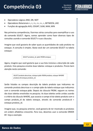 57 
Banco de Dados 
 Operadores Lógicos AND, OR, NOT 
 Operadores Relacionais >, <, <>, <=, >=, =, BETWEEN, LIKE 
 Funções de agregação AVG, COUNT, SUM, MAX, MIN 
Nas primeiras competências, fizermos várias consultas para exemplificar o uso do comando SELECT. Agora, vamos aprender como fazer diversos tipos de consultas usando o comando SELECT e suas cláusulas. 
Imagine que você gostaria de saber quais as quantidades de cada produto no estoque. A consulta é simples. Basta você dar um comando SELECT na tabela estoque: 
Agora, imagine que você gostaria que a sua lista incluísse a descrição de cada produto. Esta pesquisa envolve duas tabelas: estoque e produtos. Preste bem atenção neste comando: 
Serão listados os campos descrição da tabela produto que indicamos no comando produto.descricao e o campo qtde da tabela estoque que indicamos com o comando estoque.qtde. Depois da cláusula FROM, seguem os nomes das duas tabelas envolvidas na pesquisa. As duas tabelas serão unidas usando o critério da cláusula WHERE, que associa o campo id da tabela produto com o campo produto_id da tabela estoque, através do comando produto.id = estoque.produto_id. 
Imagine que, na pesquisa anterior, você gostaria de ter mostrado os produtos em ordem alfabética crescente. Para isso, devemos usar o comando ORDER BY. Veja o exemplo: 
SELECT produto_id, qtde FROM estoque; 
SELECT produto.descricao, estoque.qtde FROM produto, estoque WHERE produto.id=estoque.produto_id; 
Competência 03  