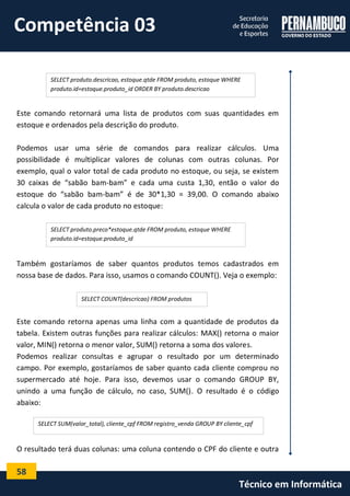 58 
Técnico em Informática 
Este comando retornará uma lista de produtos com suas quantidades em estoque e ordenados pela descrição do produto. 
Podemos usar uma série de comandos para realizar cálculos. Uma possibilidade é multiplicar valores de colunas com outras colunas. Por exemplo, qual o valor total de cada produto no estoque, ou seja, se existem 30 caixas de “sabão bam-bam” e cada uma custa 1,30, então o valor do estoque do “sabão bam-bam” é de 30*1,30 = 39,00. O comando abaixo calcula o valor de cada produto no estoque: 
Também gostaríamos de saber quantos produtos temos cadastrados em nossa base de dados. Para isso, usamos o comando COUNT(). Veja o exemplo: 
Este comando retorna apenas uma linha com a quantidade de produtos da tabela. Existem outras funções para realizar cálculos: MAX() retorna o maior valor, MIN() retorna o menor valor, SUM() retorna a soma dos valores. 
Podemos realizar consultas e agrupar o resultado por um determinado campo. Por exemplo, gostaríamos de saber quanto cada cliente comprou no supermercado até hoje. Para isso, devemos usar o comando GROUP BY, unindo a uma função de cálculo, no caso, SUM(). O resultado é o código abaixo: 
O resultado terá duas colunas: uma coluna contendo o CPF do cliente e outra 
SELECT produto.descricao, estoque.qtde FROM produto, estoque WHERE produto.id=estoque.produto_id ORDER BY produto.descricao 
SELECT produto.preco*estoque.qtde FROM produto, estoque WHERE produto.id=estoque.produto_id 
SELECT COUNT(descricao) FROM produtos 
SELECT SUM(valor_total), cliente_cpf FROM registro_venda GROUP BY cliente_cpf 
Competência 03  