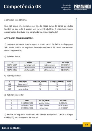 59 
Banco de Dados 
a soma das suas compras. 
Caro (a) aluno (a), chegamos ao fim do nosso curso de banco de dados. Lembro de que este é apenas um curso introdutório. É importante buscar outras fontes de estudo e se aprofundar no tema. Boa Sorte! 
ATIVIDADES COMPLEMENTARES 
1) Usando o esquema proposto para o nosso banco de dados e a linguagem SQL, tente realizar as seguintes inserções no banco de dados que criamos nesta competência: 
a) Tabela Cliente: 
CPF NOME EMAIL TELEFONE 
90878712987 
Maria Aparecida 
ma@gmail.com 
87-98787676 
98789876577 
Tereza Cristina 
t_silva@uol.com.br 
81-89760989 
98078676565 
Jota Ramos Silva 
jj@hotmail.com 
81-89767654 
b) Tabela produto: 
ID DESCRIÇÃO ESTOQUE_MINIMO ESTOQUE_MAXIMO PRECO 
423 
Sabao barra JT 
200 
700 
1,78 
129 
Pasta de Dente kk 
15 
100 
3,56 
987 
Arroz tio Braz 
50 
200 
4,89 
c) Tabela Fornecedor: 
2) Realize as seguintes inserções nas tabelas apropriadas. Utilize a função CURDATE() para informar a data atual. ID CNPJ RAZÃO_SOCIAL TELEFONE 
4 
29182738987678 
Moinho Cristao 
81-9098876 
5 
67654545677656 
Brasil comida 
88-98787865 
6 
89765546567898 
Limpa Brasil 
81-98788987 
Competência 03  