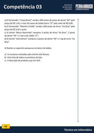 60 
Técnico em Informática 
a) O fornecedor “Limpa Brasil” vendeu 300 caixas de pasta de dente “KK” pelo preço de R$ 1,43, e mais 50 caixas de Sabão barra “JT” pelo valor de R$ 0,90. 
b) O fornecedor “Moinho Cristão” vendeu 200 quilos de Arroz “tio Braz” pelo preço de R$ 3,45 o quilo. 
c) A cliente “Maria Aparecida” comprou 3 quilos de Arroz “tio Braz”, 2 pasta de dente "KK” e 1 barra de sabão “JT”. 
d) O cliente “Jota Ramos” comprou 5 pastas de dente “KK” e 1 kg de arroz “tio Braz”. 
3) Realize as seguintes pesquisas no banco de dados. 
a) As compras realizadas pelo cliente Jota Ramos; 
b) Uma lista de todos os produtos da loja; 
c) A descrição do produto cujo id é 423. 
Competência 03  
