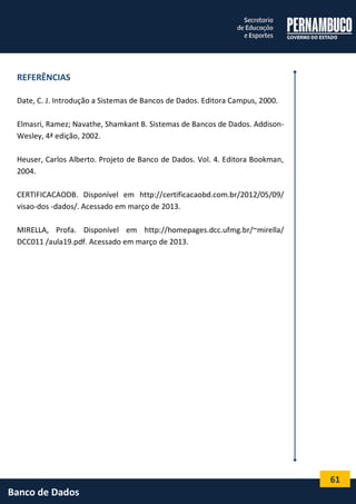 61 
Banco de Dados 
REFERÊNCIAS 
Date, C. J. Introdução a Sistemas de Bancos de Dados. Editora Campus, 2000. 
Elmasri, Ramez; Navathe, Shamkant B. Sistemas de Bancos de Dados. Addison- Wesley, 4ª edição, 2002. 
Heuser, Carlos Alberto. Projeto de Banco de Dados. Vol. 4. Editora Bookman, 2004. 
CERTIFICACAODB. Disponível em http://certificacaobd.com.br/2012/05/09/ visao-dos -dados/. Acessado em março de 2013. 
MIRELLA, Profa. Disponível em http://homepages.dcc.ufmg.br/~mirella/ DCC011 /aula19.pdf. Acessado em março de 2013. 
 