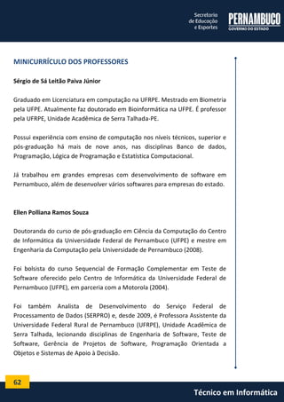 62 
Técnico em Informática 
MINICURRÍCULO DOS PROFESSORES 
Sérgio de Sá Leitão Paiva Júnior 
Graduado em Licenciatura em computação na UFRPE. Mestrado em Biometria pela UFPE. Atualmente faz doutorado em Bioinformática na UFPE. É professor pela UFRPE, Unidade Acadêmica de Serra Talhada-PE. 
Possui experiência com ensino de computação nos níveis técnicos, superior e pós-graduação há mais de nove anos, nas disciplinas Banco de dados, Programação, Lógica de Programação e Estatística Computacional. 
Já trabalhou em grandes empresas com desenvolvimento de software em Pernambuco, além de desenvolver vários softwares para empresas do estado. 
Ellen Polliana Ramos Souza 
Doutoranda do curso de pós-graduação em Ciência da Computação do Centro de Informática da Universidade Federal de Pernambuco (UFPE) e mestre em Engenharia da Computação pela Universidade de Pernambuco (2008). 
Foi bolsista do curso Sequencial de Formação Complementar em Teste de Software oferecido pelo Centro de Informática da Universidade Federal de Pernambuco (UFPE), em parceria com a Motorola (2004). 
Foi também Analista de Desenvolvimento do Serviço Federal de Processamento de Dados (SERPRO) e, desde 2009, é Professora Assistente da Universidade Federal Rural de Pernambuco (UFRPE), Unidade Acadêmica de Serra Talhada, lecionando disciplinas de Engenharia de Software, Teste de Software, Gerência de Projetos de Software, Programação Orientada a Objetos e Sistemas de Apoio à Decisão. 
 
