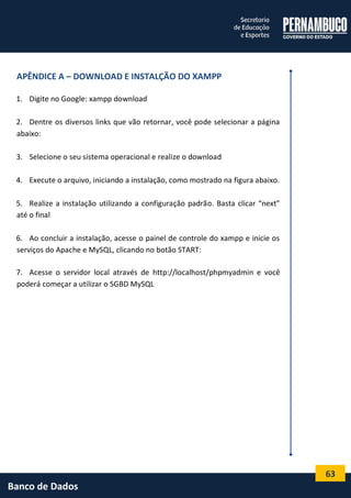 63 
Banco de Dados 
APÊNDICE A – DOWNLOAD E INSTALÇÃO DO XAMPP 
1. Digite no Google: xampp download 
2. Dentre os diversos links que vão retornar, você pode selecionar a página abaixo: 
3. Selecione o seu sistema operacional e realize o download 
4. Execute o arquivo, iniciando a instalação, como mostrado na figura abaixo. 
5. Realize a instalação utilizando a configuração padrão. Basta clicar “next” até o final 
6. Ao concluir a instalação, acesse o painel de controle do xampp e inicie os serviços do Apache e MySQL, clicando no botão START: 
7. Acesse o servidor local através de http://localhost/phpmyadmin e você poderá começar a utilizar o SGBD MySQL 
 