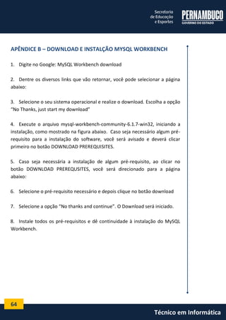 64 
Técnico em Informática 
APÊNDICE B – DOWNLOAD E INSTALÇÃO MYSQL WORKBENCH 
1. Digite no Google: MySQL Workbench download 
2. Dentre os diversos links que vão retornar, você pode selecionar a página abaixo: 
3. Selecione o seu sistema operacional e realize o download. Escolha a opção “No Thanks, just start my download” 
4. Execute o arquivo mysql-workbench-community-6.1.7-win32, iniciando a instalação, como mostrado na figura abaixo. Caso seja necessário algum pré- requisito para a instalação do software, você será avisado e deverá clicar primeiro no botão DOWNLOAD PREREQUISITES. 
5. Caso seja necessária a instalação de algum pré-requisito, ao clicar no botão DOWNLOAD PREREQUSITES, você será direcionado para a página abaixo: 
6. Selecione o pré-requisito necessário e depois clique no botão download 
7. Selecione a opção “No thanks and continue”. O Download será iniciado. 
8. Instale todos os pré-requisitos e dê continuidade à instalação do MySQL Workbench. 
 