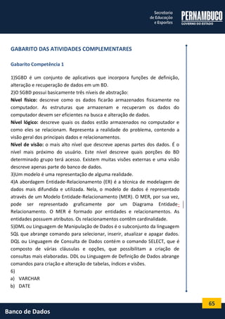 65 
Banco de Dados 
GABARITO DAS ATIVIDADES COMPLEMENTARES 
Gabarito Competência 1 
1)SGBD é um conjunto de aplicativos que incorpora funções de definição, alteração e recuperação de dados em um BD. 
2)O SGBD possui basicamente três níveis de abstração: 
Nível físico: descreve como os dados ficarão armazenados fisicamente no computador. As estruturas que armazenam e recuperam os dados do computador devem ser eficientes na busca e alteração de dados. 
Nível lógico: descreve quais os dados estão armazenados no computador e como eles se relacionam. Representa a realidade do problema, contendo a visão geral dos principais dados e relacionamentos. 
Nível de visão: o mais alto nível que descreve apenas partes dos dados. É o nível mais próximo do usuário. Este nível descreve quais porções do BD determinado grupo terá acesso. Existem muitas visões externas e uma visão descreve apenas parte do banco de dados. 
3)Um modelo é uma representação de alguma realidade. 
4)A abordagem Entidade-Relacionamento (ER) é a técnica de modelagem de dados mais difundida e utilizada. Nela, o modelo de dados é representado através de um Modelo Entidade-Relacionamento (MER). O MER, por sua vez, pode ser representado graficamente por um Diagrama Entidade- Relacionamento. O MER é formado por entidades e relacionamentos. As entidades possuem atributos. Os relacionamentos contêm cardinalidade. 
5)DML ou Linguagem de Manipulação de Dados é o subconjunto da linguagem SQL que abrange comando para selecionar, inserir, atualizar e apagar dados. DQL ou Linguagem de Consulta de Dados contém o comando SELECT, que é composto de várias cláusulas e opções, que possibilitam a criação de consultas mais elaboradas. DDL ou Linguagem de Definição de Dados abrange comandos para criação e alteração de tabelas, índices e visões. 
6) 
a) VARCHAR 
b) DATE  