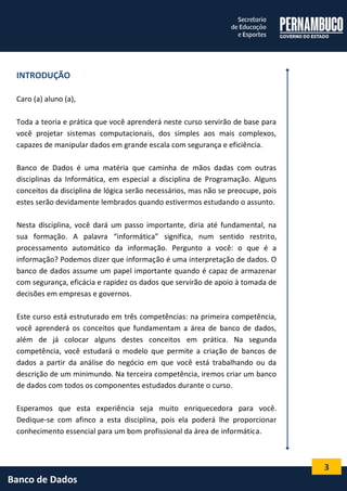 3 
Banco de Dados 
INTRODUÇÃO 
Caro (a) aluno (a), 
Toda a teoria e prática que você aprenderá neste curso servirão de base para você projetar sistemas computacionais, dos simples aos mais complexos, capazes de manipular dados em grande escala com segurança e eficiência. 
Banco de Dados é uma matéria que caminha de mãos dadas com outras disciplinas da Informática, em especial a disciplina de Programação. Alguns conceitos da disciplina de lógica serão necessários, mas não se preocupe, pois estes serão devidamente lembrados quando estivermos estudando o assunto. 
Nesta disciplina, você dará um passo importante, diria até fundamental, na sua formação. A palavra “informática” significa, num sentido restrito, processamento automático da informação. Pergunto a você: o que é a informação? Podemos dizer que informação é uma interpretação de dados. O banco de dados assume um papel importante quando é capaz de armazenar com segurança, eficácia e rapidez os dados que servirão de apoio à tomada de decisões em empresas e governos. 
Este curso está estruturado em três competências: na primeira competência, você aprenderá os conceitos que fundamentam a área de banco de dados, além de já colocar alguns destes conceitos em prática. Na segunda competência, você estudará o modelo que permite a criação de bancos de dados a partir da análise do negócio em que você está trabalhando ou da descrição de um minimundo. Na terceira competência, iremos criar um banco de dados com todos os componentes estudados durante o curso. 
Esperamos que esta experiência seja muito enriquecedora para você. Dedique-se com afinco a esta disciplina, pois ela poderá lhe proporcionar conhecimento essencial para um bom profissional da área de informática.  