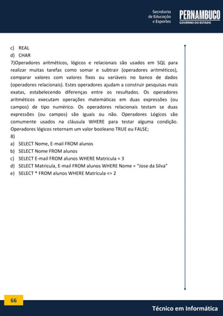 66 
Técnico em Informática 
c) REAL 
d) CHAR 
7)Operadores aritméticos, lógicos e relacionais são usados em SQL para realizar muitas tarefas como somar e subtrair (operadores aritméticos), comparar valores com valores fixos ou variáveis no banco de dados (operadores relacionais). Estes operadores ajudam a construir pesquisas mais exatas, estabelecendo diferenças entre os resultados. Os operadores aritméticos executam operações matemáticas em duas expressões (ou campos) de tipo numérico. Os operadores relacionais testam se duas expressões (ou campos) são iguais ou não. Operadores Lógicos são comumente usados na cláusula WHERE para testar alguma condição. Operadores lógicos retornam um valor booleano TRUE ou FALSE; 
8) 
a) SELECT Nome, E-mail FROM alunos 
b) SELECT Nome FROM alunos 
c) SELECT E-mail FROM alunos WHERE Matricula = 3 
d) SELECT Matricula, E-mail FROM alunos WHERE Nome = “Jose da Silva” 
e) SELECT * FROM alunos WHERE Matrícula <= 2 
 