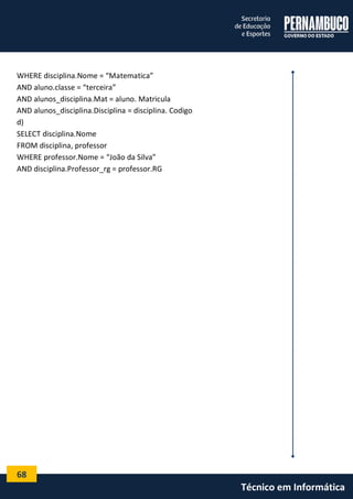 68 
Técnico em Informática 
WHERE disciplina.Nome = “Matematica” 
AND aluno.classe = “terceira” 
AND alunos_disciplina.Mat = aluno. Matricula 
AND alunos_disciplina.Disciplina = disciplina. Codigo 
d) 
SELECT disciplina.Nome 
FROM disciplina, professor 
WHERE professor.Nome = “João da Silva” 
AND disciplina.Professor_rg = professor.RG 
 