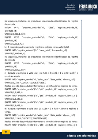 70 
Técnico em Informática 
Na sequência, incluímos os produtores informando o identificador do registro de entrada 
INSERT INTO `produtos_entrada`(`id`, `Qtde`, `registro_entrada_id`, `produto_id`) 
VALUES (1,300,1, 129) 
INSERT INTO `produtos_entrada`(`id`, `Qtde`, `registro_entrada_id`, `produto_id`) 
VALUES (2,50,1, 423) 
b) É necessário primeiramente registrar a entrada com o valor total. 
INSERT INTO `registro_entrada`(`id`, `valor_total`, `fornecedor_id`) 
VALUES (2,'690,00', 4) 
Na sequência, incluímos os produtores informando o identificador do registro de entrada 
INSERT INTO `produtos_entrada`(`id`, `Qtde`, `registro_entrada_id`, `produto_id`) 
VALUES (3,200,2, 987) 
c) Calcula-se primeiro o valo total (3 x 4,89 + 2 x 3,56 + 1 x 1,78 = 23,57) e registra a venda. 
INSERT INTO `registro_venda`(`id`, `valor_total`, `data_saida`, `cliente_cpf`) 
VALUES (1,'23,57',CURDATE(),90878712987) 
Realiza a venda dos produtos informando o identificador de registro da venda 
INSERT INTO `produtos_venda` (`id`, `qtd`, `produto_id`, `registro_venda_id`) 
VALUES (1,3,987,1) 
INSERT INTO `produtos_venda` (`id`, `qtd`, `produto_id`, `registro_venda_id`) 
VALUES (2,2,129,1) 
INSERT INTO `produtos_venda` (`id`, `qtd`, `produto_id`, `registro_venda_id`) 
VALUES (3,1,423,1) 
d) Calcula-se primeiro o valo total (5 x 3,56 + 1 x 4,89 = 22,69) e registra a venda. 
INSERT INTO `registro_venda`(`id`, `valor_total`, `data_saida`, `cliente_cpf`) 
VALUES (2,'22,69',CURDATE(),'98078676565') 
Realiza a venda dos produtos informando o identificador de registro da venda 
INSERT INTO `produtos_venda` (`id`, `qtd`, `produto_id`, `registro_venda_id`)  