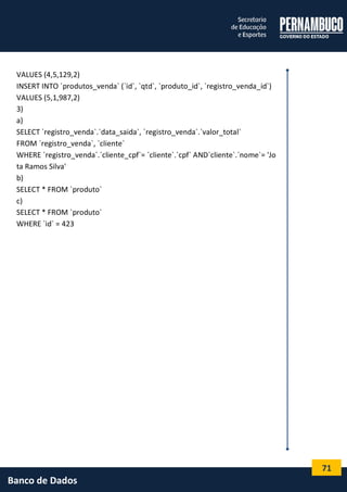 71 
Banco de Dados 
VALUES (4,5,129,2) 
INSERT INTO `produtos_venda` (`id`, `qtd`, `produto_id`, `registro_venda_id`) 
VALUES (5,1,987,2) 
3) 
a) 
SELECT `registro_venda`.`data_saida`, `registro_venda`.`valor_total` 
FROM `registro_venda`, `cliente` 
WHERE `registro_venda`.`cliente_cpf`= `cliente`.`cpf` AND`cliente`.`nome`= 'Jota Ramos Silva' 
b) 
SELECT * FROM `produto` 
c) 
SELECT * FROM `produto` 
WHERE `id` = 423 
 