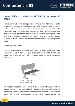 4 
Técnico em Informática 
1.COMPETÊNCIA 01 | CONHECER OS PRINCÍPIOS DE BANCO DE DADOS 
Caro (a) aluno (a), vamos começar nossa primeira competência fornecendo uma visão do problema de estruturar, armazenar e recuperar dados em banco de dados. Nos próximos tópicos, abordaremos os conteúdos que construirão a base que você necessitará para projetar um banco de dados para suas aplicações. Então, preste bastante atenção nos conceitos que seguem neste capítulo, pois um bom programa de computador começa por um bom projeto de banco de dados. Vamos iniciar apresentando os conceitos de abstração dos dados. 
1.1 Abstração dos Dados 
Antes de apresentarmos o conceito de abstração de dados, precisamos saber o que é um banco de dados. A Figura 1 apresenta um exemplo de banco de dados. Mas é claro que não é este o tipo de banco de dados que vamos estudar aqui. 
Figura 1 - Banco de dados 
Fonte: os autores (2014) 
Um banco de dados (BD) é uma coleção de dados persistentes, estruturados e compartilhados por diversos usuários. Os bancos de dados são utilizados pelos sistemas de aplicação e são armazenados em disco. A Figura 2 apresenta um pequeno banco de dados que contém uma única tabela chamada ADEGA. Essa 
Competência 01  