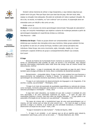 10
Parceiro
realizador
Parceiro
empreendedor
Existem várias maneiras de utilizar o Jogo Cooperativo, e aqui destaco algumas que
podem servir de guia. Mas que fique claro que esse tipo de jogo, não tem local, data,
espaço ou situação mais adequada. Ele pode ser praticado em toda e qualquer situação. No
dia a dia, na escola, no trabalho, na “com vivência” com os outros. A cooperação deve ser
entendida como um VALOR e não como um ato.
Então vamos lá:
Vivência - é um processo de ensino-aprendizagem denominado “Educação de Laboratório”,
ou seja, um conjunto metodológico que objetiva o alcance de mudanças pessoais a partir de
aprendizagens baseadas em experiências diretas ou vivências.
Fela Moscovici - 1985
Dinâmica de Grupo - Todos os grupos devem ser compreendidos como totalidades
dinâmicas que resultam das interações entre seus membros. Estes grupos adotam formas
de equilíbrio no seio de um campo de forças, tensões e pelo campo perceptivo dos
indivíduos. Estas forças, tais como movimento, ação, interação, reação, etc. é que
constituem o aspecto dinâmico do grupo e conseqüentemente afetam sua conduta.
Kurt Lewin
O Jogo
Através da história da humanidade foram inúmeros os autores que se interessaram,
direta ou indiretamente pela questão do jogo, do brincar e do brinquedo. Aqui seguem
algumas informações importantes sobre esse tema tão antigo mas ao mesmo tempo tão
desconhecido. Confira!
Idade Média – o jogo é considerado não sério (associado ao jogo de azar). Serve
também para divulgar princípios de moral, ética e conteúdos de disciplinas escolares.
Renascimento – compulsão lúdica. O jogo é visto como conduta livre que favorece o
desenvolvimento da inteligência e facilita o estudo: foi adotado como instrumento de
aprendizagem de conteúdos escolares (Quintiliano, Erasmo, Rabelais, Basedow)
“O jogo é um instrumento de desenvolvimento da linguagem e do imaginário. É do
escritor, o poeta, sua prioridade” – Montaigne, 1612
“O jogo é um meio de expressão de qualidades espontâneas ou naturais da criança,
como recriação, momento adequado para observar a criança, que expressa através dele sua
natureza psicológica e inclinações” – Vives, 1612
O jogo tem valor educativo, na medida em que alia o prazer à condição de uma
livre aprovação e de uma submissão autônoma às regras ... O valor do jogo tem
implicações políticas e morais, indo bem além da simples distração ... O jogo passa a ser
associado à formação do ser humano em sua plenitude” – Rousseau, 1761
“Os jogos da criança são o insubstituível lugar de uma auto-aprendizagem por si
mesma, em que vemos que se trata de uma cultura livre ... Por meio do jogo, a criança
aprende a coagir a si mesma, a se investir de uma atividade duradoura, a conhecer e a
desenvolver as forças do seu corpo”– Kant, 1787
“O jogo é necessário na vida humana” – Tomás de Aquino, 1856
“... O jogo é um remédio e um repouso que se dá ao espírito para relaxá-lo,
restabelecer suas forças, junto com as do corpo ...” – Nicolas Delamare, séc. XVIII
 