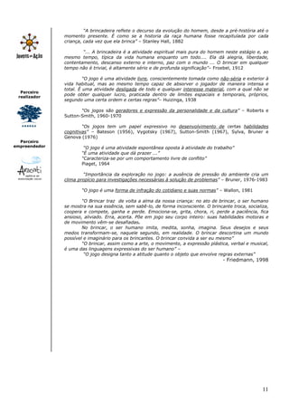 11
Parceiro
realizador
Parceiro
empreendedor
“A brincadeira reflete o decurso da evolução do homem, desde a pré-história até o
momento presente. É como se a historia da raça humana fosse recapitulada por cada
criança, cada vez que ela brinca” – Stanley Hall, 1882
“... A brincadeira é a atividade espiritual mais pura do homem neste estágio e, ao
mesmo tempo, típica da vida humana enquanto um todo.... Ela dá alegria, liberdade,
contentamento, descanso externo e interno, paz com o mundo ... O brincar em qualquer
tempo não é trivial, é altamente sério e de profunda significação”– Froebel, 1912
“O jogo é uma atividade livre, conscientemente tomada como não-séria e exterior à
vida habitual, mas ao mesmo tempo capaz de absorver o jogador de maneira intensa e
total. É uma atividade desligada de todo e qualquer interesse material, com a qual não se
pode obter qualquer lucro, praticada dentro de limites espaciais e temporais, próprios,
segundo uma certa ordem e certas regras”– Huizinga, 1938
“Os jogos são geradores e expressão da personalidade e da cultura” – Roberts e
Sutton-Smith, 1960-1970
“Os jogos tem um papel expressivo no desenvolvimento de certas habilidades
cognitivas” – Bateson (1956), Vygotsky (1967), Sutton-Smith (1967), Sylva, Bruner e
Genova (1976)
“O jogo é uma atividade espontânea oposta à atividade do trabalho”
“É uma atividade que dá prazer ...”
“Caracteriza-se por um comportamento livre de conflito”
Piaget, 1964
“Importância da exploração no jogo: a ausência de pressão do ambiente cria um
clima propício para investigações necessárias à solução de problemas” – Bruner, 1976-1983
“O jogo é uma forma de infração do cotidiano e suas normas” – Wallon, 1981
“O Brincar traz de volta a alma da nossa criança: no ato de brincar, o ser humano
se mostra na sua essência, sem sabê-lo, de forma inconsciente. O brincante troca, socializa,
coopera e compete, ganha e perde. Emociona-se, grita, chora, ri, perde a paciência, fica
ansioso, aliviado. Erra, acerta. Põe em jogo seu corpo inteiro: suas habilidades motoras e
de movimento vêm-se desafiadas.
No brincar, o ser humano imita, medita, sonha, imagina. Seus desejos e seus
medos transformam-se, naquele segundo, em realidade. O brincar descortina um mundo
possível e imaginário para os brincantes. O brincar convida a ser eu mesmo”
“O brincar, assim como a arte, o movimento, a expressão plástica, verbal e musical,
é uma das linguagens expressivas do ser humano” –
“O jogo designa tanto a atitude quanto o objeto que envolve regras externas”
- Friedmann, 1998
 