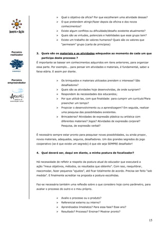 15
Parceiro
realizador
Parceiro
empreendedor
Qual o objetivo da oficia? Por que escolheram uma atividade dessas?
O que pretendem atingir/fazer depois da oficina e dos novos
conhecimentos?
Existe algum conflitos ou dificuldade/desafio existente atualmente?
Quais são as virtudes, potenciais e habilidades que esse grupo tem?
Existe um trabalho de valores humanos? Quais são os valores que
“permeiam” grupo (carta de princípios)
3. Quais são os materiais e as atividades adequados ao momento de cada um que
participa deste processo ?
É importante se basear em conhecimentos adquiridos em itens anteriores, para organizar
essa parte. Por exemplo... para pensar em atividades e materiais, é fundamental, saber a
faixa etária. E assim por diante.
Os brinquedos e materiais utilizados prendem o interesse? São
desafiadores?
Quais são as atividades hoje desenvolvidas, de onde surgiram?
Respondem às necessidades dos educandos;
Por que utilizá-las, com que finalidade: para cumprir um currículo?Para
preencher um tempo?
Propiciar o desenvolvimento ou a aprendizagem? Em seguida, realizar
uma pesquisa das possibilidades existentes.
Brincadeiras? Atividades de expressão plástica ou artística com
diferentes materiais? Jogos? Atividades de expressão corporal?
Pesquisa, de expressão verbal?
É necessário sempre estar pronto para pesquisar novas possibilidades, ou ainda propor,
novos materiais, adequados, seguros, desafiadores. Um dos grandes segredos do jogo
cooperativo (se é que existe um segredo) é que ele seja SEMPRE desafiador!
4. Qual deverá ser, daqui em diante, a minha postura de focalizador?
Há necessidade de refletir a respeito da postura atual do educador que executará a
ação:”meus objetivos, métodos, os resultados que obtenho”. Com isso, reequilibrar,
reacomodar, fazer pequenos “ajustes”, até ficar totalmente de acordo. Precisa ser feito “sob
medida”. E finalmente acreditar na proposta e postura escolhidas.
Faz-se necessária também uma reflexão sobre o que considero hoje como parâmetro, para
avaliar o processo do outro e o meu próprio.
Avalio o processo ou o produto?
Referencial externo ou interno?
Aprendizados Imediatos? Para essa fase? Esse ano?
Resultado? Processo? Ensinar? Mostrar pronto?
 