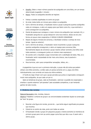 20
Parceiro
realizador
Parceiro
empreendedor
• Desafio: Obter o maior número possível de autógrafos em uma folha, em um tempo
determinado (sugestão 1 minuto)
• Regra: Todos os autógrafos deverão ser legíveis
• Folhas e canetas espalhadas no centro do grupo
• Ao sinal, todos terão um minuto para coletar os autógrafos
• Com o término do tempo, o focalizado reúne o grupo e pergunta quantos autógrafos
cada um conseguiu, e abre um espaço para que falem como foi, o que sentiram e
como conseguiram os autógrafos.
• Diante da pessoa que conseguiu o maior número de autógrafos (por exemplo 12), o
focalizador pergunta se o grupo deseja ter uma nova chance, dessa vez de uma
forma um pouco mais cooperativa. E DEIXA O GRUPO CONVERSAR
• Depois de alguns minutos de conversa, o facilitador sinaliza o começo de novo
tempo (igual ao anterior)
• Com o término do tempo, o focalizador reúne novamente o grupo e pergunta
quantos autógrafos conseguiram, e abre um espaço para conversa (Obs.
Normalmente depois da conversa o grupo resolve utilizar somente uma folha onde
todos assinam, e conseguem juntos um número mais expressivo)
• De acordo com o resultado o jogo é encerrado com a satisfação de todos. Mas, se o
focalizador sentir necessidade de dar mais uma chance, isso é possível e
recomendado.
• Para terminar, abrir para compartilhar sensações, idéias, etc...
A pegadinha é que ao ouvir a primeira instrução, o grupo não dá conta que podem
utilizar uma folha somente, e então cada um pensa somente em si, pega uma folha
individualmente e sai correndo em busca da vitória solitária.
A Tarefa do Jogo é fazer com que o grupo perceba que juntos e organizados conseguem
muito mais autógrafos, do que cada um por si.
Após as tentativas do grupo, cabe ao focalizador, valorizar a questão da cooperação e
sinalizar o quanto estamos “pré-parados” pela sociedade competitiva, a sair tentando
ganhar de todo mundo.
4- Dinâmica das revistas
Material Necessário cola, revistas, tesoura
Objetivo Trabalhar a sintonia do grupo e as sincronicidades existentes! Ajuda na construção
da “teia” do grupo.
• Recortar uma figura de revista, jornal etc... que tenha algum significado pra pessoa
que recortou
• Colocá-la no centro da roda, junto com todas as outras
• O focalizador divide o grupo em pequenos grupos e chama somente os membros do
primeiro grupo para irem ao centro pegar outra foto que não a sua. E assim até o
último grupo.
 