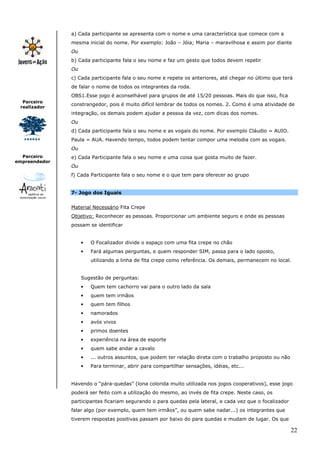 22
Parceiro
realizador
Parceiro
empreendedor
a) Cada participante se apresenta com o nome e uma característica que comece com a
mesma inicial do nome. Por exemplo: João – Jóia; Maria – maravilhosa e assim por diante
Ou
b) Cada participante fala o seu nome e faz um gesto que todos devem repetir
Ou
c) Cada participante fala o seu nome e repete os anteriores, até chegar no último que terá
de falar o nome de todos os integrantes da roda.
OBS1.Esse jogo é aconselhável para grupos de até 15/20 pessoas. Mais do que isso, fica
constrangedor, pois é muito difícil lembrar de todos os nomes. 2. Como é uma atividade de
integração, os demais podem ajudar a pessoa da vez, com dicas dos nomes.
Ou
d) Cada participante fala o seu nome e as vogais do nome. Por exemplo Cláudio = AUIO.
Paula = AUA. Havendo tempo, todos podem tentar compor uma melodia com as vogais.
Ou
e) Cada Participante fala o seu nome e uma coisa que gosta muito de fazer.
Ou
f) Cada Participante fala o seu nome e o que tem para oferecer ao grupo
7- Jogo dos Iguais
Material Necessário Fita Crepe
Objetivo: Reconhecer as pessoas. Proporcionar um ambiente seguro e onde as pessoas
possam se identificar
• O Focalizador divide o espaço com uma fita crepe no chão
• Fará algumas perguntas, e quem responder SIM, passa para o lado oposto,
utilizando a linha de fita crepe como referência. Os demais, permanecem no local.
Sugestão de perguntas:
• Quem tem cachorro vai para o outro lado da sala
• quem tem irmãos
• quem tem filhos
• namorados
• avós vivos
• primos doentes
• experiência na área de esporte
• quem sabe andar a cavalo
• ... outros assuntos, que podem ter relação direta com o trabalho proposto ou não
• Para terminar, abrir para compartilhar sensações, idéias, etc...
Havendo o “pára-quedas” (lona colorida muito utilizada nos jogos cooperativos), esse jogo
poderá ser feito com a utilização do mesmo, ao invés de fita crepe. Neste caso, os
participantes ficariam segurando o para quedas pela lateral, e cada vez que o focalizador
falar algo (por exemplo, quem tem irmãos”, ou quem sabe nadar...) os integrantes que
tiverem respostas positivas passam por baixo do para quedas e mudam de lugar. Os que
 