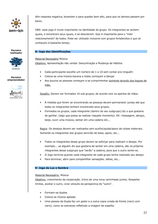 23
Parceiro
realizador
Parceiro
empreendedor
têm resposta negativa, levantam o para quedas bem alto, para que os demais passem por
baixo.
OBS: esse jogo é muito importante na identidade do grupo. Os integrantes se sentem
iguais, e encontram seus iguais, e se descobrem. Isso é importante para o “inter
relacionamento” de todos. Pode ser utilizado inclusive com grupos fortalecidos e que se
conhecem à bastante tempo.
8- Jogo das Identificações
Material Necessário Música
Objetivo: Apresentação não verbal. Descontração e Mudança de Hábitos
• Cada participante escolhe um número de 1 a 10 sem contar pra ninguém
• Coloca-se uma música bacana e todos começam a dançar
• Aos poucos as pessoas começam a se cumprimentar somente através dos toques de
mão.
Desafio: Devem ser formados 10 sub grupos, de acordo com os apertos de mãos.
• À medida que forem se encontrando as pessoas devem permanecer juntas até que
todos os integrantes tenham encontrado seus grupos.
• Formados os grupos, cada integrante (dentro do seu subgrupo) diz o que gostaria
de ganhar. (algo que possa se realizar naquele momento). EX: massagem, abraço,
beijo, ouvir uma música, sentar em uma cadeira etc...
Regra: Os desejos devem ser realizados sem auxílio/ajuda/apoio de coisas materiais.
Somente os integrantes dos grupos servirão de base, apoio, etc...
• Todos os integrantes desse grupo devem se esforçar para realizam o desejo. Por
exemplo... se alguém diz que gostaria de sentar em uma cadeira, são os próprios
integrantes desse subgrupo que “serão” a cadeira, para que o outro sente-se.
• O Jogo termina quando cada integrante de cada grupo tenha realizado seu desejo.
• Para terminar, abrir para compartilhar sensações, idéias, etc...
9- Jogo da Luz e Sombra
Material Necessário: Música
Objetivo: crescimento da cooperação. Início de uma nova caminhada juntos. Respeitar
limites, aceitar o outro, viver através da perspectiva do “outro”.
• Formam-se duplas
• Coloca-se música agitada
• Uma pessoa da Dupla faz um gesto e a outra copia virada de frente (nariz com
nariz), como se estivesse refletindo a imagem de espelho
 
