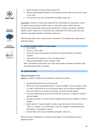 24
Parceiro
realizador
Parceiro
empreendedor
• Depois de alguns minutos, formar grupos de 4
• Até que todos estejam divididos em dois grandes grupos onde um faz e outro copia,
e vice versa.
• Para terminar, abrir para compartilhar sensações, idéias, etc...
Importante: Conforme o número de integrantes for aumentando em cada grupo, existirá
um pequeno caos, para que definam entre si, quem fará o gesto “oficial” para que
primeiramente todos desse mesmo grupo reproduzam, e então os que fazem o papel de
espelho, copiem. Nessa hora é importante que o focalizador não interfira, para que seja
possível a percepção de papéis, lideranças, rótulos etc...
OBS Esse jogo pode durar o tempo que for necessário. É interessante que todos passem
pelos dois papéis.
9.1 OUTRA POSSIBILIDADE do mesmo jogo
• Fazer duplas
• Um faz e o outro copia
• Junta com outras duas pessoas e somente um continua fazendo e os demais
copiando
• Junta com mais 4 pessoas e 1 faz e os outros copiam
• Até que todos estejam juntos, imitando o líder
OBS: O Focalizador pode sugerir que o líder seja trocado de tempos em tempos, para
que todos possam fazer esse papel
10- Jogo do Dragão
Material Necessário: Bolas
Objetivo: cuidado e respeito entre as pessoas. Trabalho em conjunto
• Os participantes formam um círculo em pé
• Dentro do círculo duas pessoas fazem o “corpo do dragão” (uma é a cabeça e outra
é o rabo) e posicionam-se uma na frente da outra, com as mãos do integrante de
trás, nos ombros ou na cintura do da frente, de forma a ficarem ligados.
• Os outros integrantes do grupo (em círculo) têm uma bola, e o objetivo é acertar o
rabo do dragão.
• O grupo que estiver no círculo tem que trabalhar junto para que acertem o “rabo do
dragão”.
• Quem acertar o “rabo do dragão” vai para o lugar do mesmo, OU entra entre o
“rabo” e a “cabeça” e vai aumentando o corpo do “dragão” e conseqüentemente
dificultando a mobilidade do mesmo
• Para terminar, abrir para compartilhar sensações, idéias, etc...
OBS Aos poucos o focalizador vai colocando mais bolas no círculo fazendo com que o
desafio aumente.
 