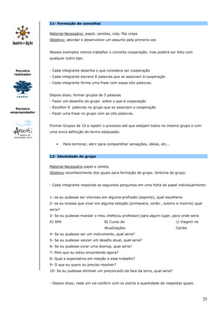 25
Parceiro
realizador
Parceiro
empreendedor
11- Formação de conceitos
Material Necessário: papel, canetas, cola, fita crepe
Objetivo: abordar e desenvolver um assunto pela primeira vez
Nesses exemplos iremos trabalhar o conceito cooperação, mas poderá ser feito com
qualquer outro tipo.
- Cada integrante desenha o que considera ser cooperação
- Cada integrante escreve 8 palavras que se associam à cooperação
- Cada integrante forma uma frase com essas oito palavras.
Depois disso, formar grupos de 5 pessoas
- Fazer um desenho do grupo sobre o que é cooperação
- Escolher 8 palavras no grupo que se associam a cooperação
- Fazer uma frase no grupo com as oito palavras.
Formar Grupos de 10 e repetir o processo até que estejam todos no mesmo grupo e com
uma única definição do termo estipulado.
• Para terminar, abrir para compartilhar sensações, idéias, etc...
12- Identidade do grupo
Material Necessário papel e caneta
Objetivo reconhecimento dos iguais para formação de grupo. Sintonia do grupo.
- Cada integrante responde as seguintes perguntas em uma folha de papel individualmente:
1- se eu pudesse ser vitorioso em alguma profissão (esporte), qual escolheria
2- se eu tivesse que viver em alguma estação (primavera, verão , outono e inverno) qual
seria?
3- Se eu pudesse mandar o meu chefe(ou professor) para algum lugar, para onde seria
A) SPA B) Curso de
Atualizações
c) Viagem no
Caribe
4- Se eu pudesse ser um instrumento, qual seria?
5- Se eu pudesse vencer um desafio atual, qual seria?
6- Se eu pudesse curar uma doença, qual seria?
7- Pelo que eu estou encantando agora?
8- Qual a expectativa em relação a esse trabalho?
9- O que eu quero ou preciso resolver?
10- Se eu pudesse eliminar um preconceito da face da terra, qual seria?
- Depois disso, cada um vai conferir com os outros a quantidade de respostas iguais.
 