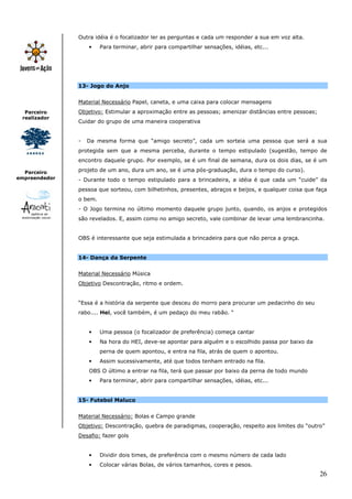 26
Parceiro
realizador
Parceiro
empreendedor
Outra idéia é o focalizador ler as perguntas e cada um responder a sua em voz alta.
• Para terminar, abrir para compartilhar sensações, idéias, etc...
13- Jogo do Anjo
Material Necessário Papel, caneta, e uma caixa para colocar mensagens
Objetivo: Estimular a aproximação entre as pessoas; amenizar distâncias entre pessoas;
Cuidar do grupo de uma maneira cooperativa
- Da mesma forma que “amigo secreto”, cada um sorteia uma pessoa que será a sua
protegida sem que a mesma perceba, durante o tempo estipulado (sugestão, tempo de
encontro daquele grupo. Por exemplo, se é um final de semana, dura os dois dias, se é um
projeto de um ano, dura um ano, se é uma pós-graduação, dura o tempo do curso).
- Durante todo o tempo estipulado para a brincadeira, a idéia é que cada um “cuide” da
pessoa que sorteou, com bilhetinhos, presentes, abraços e beijos, e qualquer coisa que faça
o bem.
- O Jogo termina no último momento daquele grupo junto, quando, os anjos e protegidos
são revelados. E, assim como no amigo secreto, vale combinar de levar uma lembrancinha.
OBS é interessante que seja estimulada a brincadeira para que não perca a graça.
14- Dança da Serpente
Material Necessário Música
Objetivo Descontração, ritmo e ordem.
“Essa é a história da serpente que desceu do morro para procurar um pedacinho do seu
rabo.... Hei, você também, é um pedaço do meu rabão. “
• Uma pessoa (o focalizador de preferência) começa cantar
• Na hora do HEI, deve-se apontar para alguém e o escolhido passa por baixo da
perna de quem apontou, e entra na fila, atrás de quem o apontou.
• Assim sucessivamente, até que todos tenham entrado na fila.
OBS O último a entrar na fila, terá que passar por baixo da perna de todo mundo
• Para terminar, abrir para compartilhar sensações, idéias, etc...
15- Futebol Maluco
Material Necessário: Bolas e Campo grande
Objetivo: Descontração, quebra de paradigmas, cooperação, respeito aos limites do “outro”
Desafio: fazer gols
• Dividir dois times, de preferência com o mesmo número de cada lado
• Colocar várias Bolas, de vários tamanhos, cores e pesos.
 