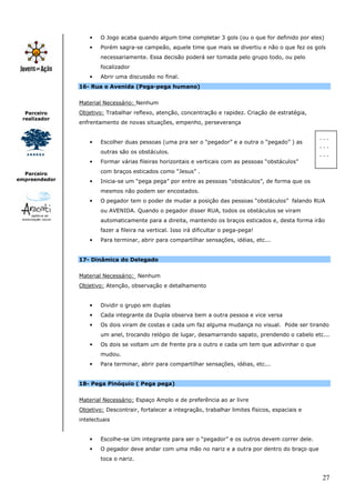 27
Parceiro
realizador
Parceiro
empreendedor
• O Jogo acaba quando algum time completar 3 gols (ou o que for definido por eles)
• Porém sagra-se campeão, aquele time que mais se divertiu e não o que fez os gols
necessariamente. Essa decisão poderá ser tomada pelo grupo todo, ou pelo
focalizador
• Abrir uma discussão no final.
16- Rua e Avenida (Pega-pega humano)
Material Necessário: Nenhum
Objetivo: Trabalhar reflexo, atenção, concentração e rapidez. Criação de estratégia,
enfrentamento de novas situações, empenho, perseverança
• Escolher duas pessoas (uma pra ser o “pegador” e a outra o “pegado” ) as
outras são os obstáculos.
• Formar várias fileiras horizontais e verticais com as pessoas “obstáculos”
com braços esticados como “Jesus” .
• Inicia-se um “pega pega” por entre as pessoas “obstáculos”, de forma que os
mesmos não podem ser encostados.
• O pegador tem o poder de mudar a posição das pessoas “obstáculos” falando RUA
ou AVENIDA. Quando o pegador disser RUA, todos os obstáculos se viram
automaticamente para a direita, mantendo os braços esticados e, desta forma irão
fazer a fileira na vertical. Isso irá dificultar o pega-pega!
• Para terminar, abrir para compartilhar sensações, idéias, etc...
17- Dinâmica do Delegado
Material Necessário: Nenhum
Objetivo: Atenção, observação e detalhamento
• Dividir o grupo em duplas
• Cada integrante da Dupla observa bem a outra pessoa e vice versa
• Os dois viram de costas e cada um faz alguma mudança no visual. Pode ser tirando
um anel, trocando relógio de lugar, desamarrando sapato, prendendo o cabelo etc...
• Os dois se voltam um de frente pra o outro e cada um tem que adivinhar o que
mudou.
• Para terminar, abrir para compartilhar sensações, idéias, etc...
18- Pega Pinóquio ( Pega pega)
Material Necessário: Espaço Amplo e de preferência ao ar livre
Objetivo: Descontrair, fortalecer a integração, trabalhar limites físicos, espaciais e
intelectuais
• Escolhe-se Um integrante para ser o “pegador” e os outros devem correr dele.
• O pegador deve andar com uma mão no nariz e a outra por dentro do braço que
toca o nariz.
. . .
. . .
. . .
 