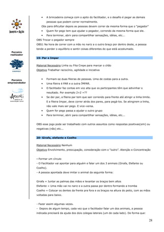 28
Parceiro
realizador
Parceiro
empreendedor
• A brincadeira começa com o apito do facilitador, e o desafio é pegar as demais
pessoas que podem correr normalmente.
Obs para dificultar depois as pessoas devem correr da mesma forma que o “pegador”
• Quem for pego tem que ajudar o pegador, correndo da mesma forma que ele.
• Para terminar, abrir para compartilhar sensações, idéias, etc...
OBS Trocar o pegador sempre
OBS1 Na hora de correr com a mão no nariz a o outro braço por dentro deste, a pessoa
tende a perder o equilíbrio e sentir coisas diferentes do que está acostumado.
19- Par e Impar
Material Necessário Linha ou Fita Crepe para marcar o chão
Objetivo Trabalhar raciocínio, agilidade e iniciativa
• Formam-se duas fileiras de pessoas. Uma de costas para a outra.
• Uma fileira é PAR e a outra ÍMPAR.
• O facilitador faz contas em voz alta que os participantes têm que adivinhar o
resultado. Por exemplo 2+2 =??
• Se der par, a fileira par tem que sair correndo para frente até atingir a linha limite.
E a fileira Impar, deve correr atrás dos pares, para pegá-los. Se atingirem a linha,
não vale mais ser pego. E vice–versa.
• Quem for pego passa a ajudar o outro grupo
• Para terminar, abrir para compartilhar sensações, idéias, etc...
OBS esse jogo pode ser trabalhado com outros assuntos como respostas positivas(sim) ou
negativas (não) etc...
20- Girafa, elefante e Coelho
Material Necessário Nenhum
Objetivo Envolvimento, preocupação, consideração com o “outro”. Atenção e Concentração
- Formar um círculo
- O Facilitador vai apontar para alguém e falar um dos 3 animais (Girafa, Elefante ou
Coelho).
- A pessoa apontada deve imitar o animal da seguinte forma:
Girafa = Juntar as palmas das mãos e levantar os braços bem altos
Elefante = Uma mão vai no nariz e a outra passa por dentro formando a tromba
Coelho = Colocar os dentes da frente pra fora e os braços na altura do peito, com as mãos
voltadas para baixo.
- Fazer assim algumas vezes.
- Depois de algum tempo, cada vez que o facilitador falar um dos animais, a pessoa
indicada precisará da ajuda dos dois colegas laterais (um de cada lado). De forma que:
 