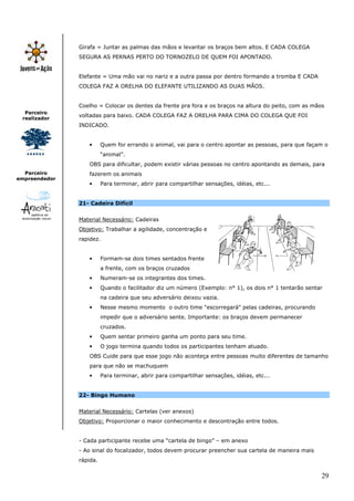 29
Parceiro
realizador
Parceiro
empreendedor
Girafa = Juntar as palmas das mãos e levantar os braços bem altos. E CADA COLEGA
SEGURA AS PERNAS PERTO DO TORNOZELO DE QUEM FOI APONTADO.
Elefante = Uma mão vai no nariz e a outra passa por dentro formando a tromba E CADA
COLEGA FAZ A ORELHA DO ELEFANTE UTILIZANDO AS DUAS MÃOS.
Coelho = Colocar os dentes da frente pra fora e os braços na altura do peito, com as mãos
voltadas para baixo. CADA COLEGA FAZ A ORELHA PARA CIMA DO COLEGA QUE FOI
INDICADO.
• Quem for errando o animal, vai para o centro apontar as pessoas, para que façam o
“animal”.
OBS para dificultar, podem existir várias pessoas no centro apontando as demais, para
fazerem os animais
• Para terminar, abrir para compartilhar sensações, idéias, etc...
21- Cadeira Difícil
Material Necessário: Cadeiras
Objetivo: Trabalhar a agilidade, concentração e
rapidez.
• Formam-se dois times sentados frente
a frente, com os braços cruzados
• Numeram-se os integrantes dos times.
• Quando o facilitador diz um número (Exemplo: n° 1), os dois n° 1 tentarão sentar
na cadeira que seu adversário deixou vazia.
• Nesse mesmo momento o outro time "escorregará" pelas cadeiras, procurando
impedir que o adversário sente. Importante: os braços devem permanecer
cruzados.
• Quem sentar primeiro ganha um ponto para seu time.
• O jogo termina quando todos os participantes tenham atuado.
OBS Cuide para que esse jogo não aconteça entre pessoas muito diferentes de tamanho
para que não se machuquem
• Para terminar, abrir para compartilhar sensações, idéias, etc...
22- Bingo Humano
Material Necessário: Cartelas (ver anexos)
Objetivo: Proporcionar o maior conhecimento e descontração entre todos.
- Cada participante recebe uma “cartela de bingo” – em anexo
- Ao sinal do focalizador, todos devem procurar preencher sua cartela de maneira mais
rápida.
 