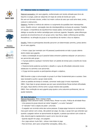 38
Parceiro
realizador
Parceiro
empreendedor
17 - Estamos todos no mesmo saco
Material necessário: Um saco gigante, confeccionado com tecido utilizado para forro de
biquínis e sungas, pode ser adquirido em lojas de venda de tecido por quilo.
Ele vem em formato tubular, então é só medir a altura do saco que você acha ideal, cortar,
costurar e está pronto.
Objetivo: Facilitar a vivência de valores e o surgimento de questões bem interessantes
como: Desafio comum: percepção clara de interdependência na busca do sucesso; Trabalho
em equipe: a importância de equilibrarmos nossas ações; Comunicação: importância do
diálogo na escolha da melhor estratégia para continuar jogando. Respeito: pelas diferenças
possíveis de encontrarmos em um grupo como: tipo físico, idade e diferença de opiniões.
Persistência: na afinação do grupo e na importância de manter o foco no objetivo.
Desafio: Todos os participantes deverão percorrer um determinado caminho, juntos dentro
de um saco gigante.
> Iniciar o jogo (por exemplo com 40 pessoas) questionando se todo o grupo caberia
dentro deste saco gigante.
> Após a constatação de que é possível todos entrarem podemos estipular um percurso a
ser percorrido pelo grupo.
> O grupo poderá a qualquer momento fazer um pedido de tempo para a escolha de novas
estratégias.
> Posteriormente podemos aumentar o desafio e o grau de dificuldade colocando novos
obstáculos no caminho a ser percorrido.
> O jogo termina quando os participantes atingem o objetivo.
OBS:Durante o jogo a comunicação no grupo é um fator fundamental para o sucesso. Caso
seja necessário auxilie o grupo nesta tarefa.
Libere os pedidos de tempo à vontade, conversar neste jogo é muito importante.
OBS1: Caso haja no grupo pessoas que por suas características físicas tenham dificuldade
em jogar, fique atento a forma como o grupo resolve esta questão.
OBS2: Para confecção do saco gigante peça ajuda a uma costureira profissional, isto vai
ajudar bastante.
18- Bola Salvadora
Material Necessário: Bola e espaço amplo
Objetivo Todos salvarem todos. Contato físico. Pensar no outro. Prática de atividade física
- Uma pessoa do grupo deverá ser eleita “pegador”, e a outra “salvador”
- O “salvador” terá o objeto de poder: uma bola.
- O pegador sai correndo atrás das outras pessoas. O pega-pega transcorre normalmente,
mas quem estiver com a bola, não poderá ser pego. Ou seja, o grupo tem que entender que
quando o pegador estiver se aproximando de alguém, a pessoa que estiver com a bola na
mão, deverá jogá-la rapidamente à quem corre risco de ser pego
- Quando alguém for pego, vira pegador.
- Se o jogo estiver muito fácil, colocar mais bolas no jogo
- Para terminar, abrir para compartilhar sensações, idéias, etc...
 