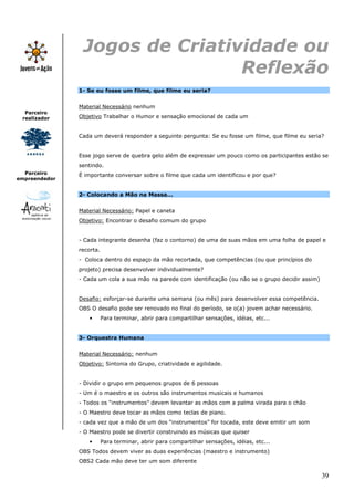39
Parceiro
realizador
Parceiro
empreendedor
Jogos de Criatividade ou
Reflexão
1- Se eu fosse um filme, que filme eu seria?
Material Necessário nenhum
Objetivo Trabalhar o Humor e sensação emocional de cada um
Cada um deverá responder a seguinte pergunta: Se eu fosse um filme, que filme eu seria?
Esse jogo serve de quebra gelo além de expressar um pouco como os participantes estão se
sentindo.
É importante conversar sobre o filme que cada um identificou e por que?
2- Colocando a Mão na Massa...
Material Necessário: Papel e caneta
Objetivo: Encontrar o desafio comum do grupo
- Cada integrante desenha (faz o contorno) de uma de suas mãos em uma folha de papel e
recorta.
- Coloca dentro do espaço da mão recortada, que competências (ou que princípios do
projeto) precisa desenvolver individualmente?
- Cada um cola a sua mão na parede com identificação (ou não se o grupo decidir assim)
Desafio: esforçar-se durante uma semana (ou mês) para desenvolver essa competência.
OBS O desafio pode ser renovado no final do período, se o(a) jovem achar necessário.
• Para terminar, abrir para compartilhar sensações, idéias, etc...
3- Orquestra Humana
Material Necessário: nenhum
Objetivo: Sintonia do Grupo, criatividade e agilidade.
- Dividir o grupo em pequenos grupos de 6 pessoas
- Um é o maestro e os outros são instrumentos musicais e humanos
- Todos os “instrumentos” devem levantar as mãos com a palma virada para o chão
- O Maestro deve tocar as mãos como teclas de piano.
- cada vez que a mão de um dos “instrumentos” for tocada, este deve emitir um som
- O Maestro pode se divertir construindo as músicas que quiser
• Para terminar, abrir para compartilhar sensações, idéias, etc...
OBS Todos devem viver as duas experiências (maestro e instrumento)
OBS2 Cada mão deve ter um som diferente
 