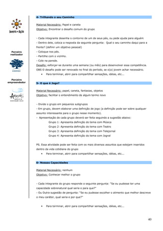 40
Parceiro
realizador
Parceiro
empreendedor
4- Trilhando o seu Caminho
Material Necessário: Papel e caneta
Objetivo: Encontrar o desafio comum do grupo
- Cada integrante desenha o contorno de um de seus pés, ou pede ajuda para alguém
- Dentro dele, coloca a resposta da seguinte pergunta: Qual o seu caminho daqui para a
frente? (definir um objetivo pessoal)
- Coloque nos pés.
- Partilhe com o vizinho.
- Cole na parede.
Desafio: esforçar-se durante uma semana (ou mês) para desenvolver essa competência.
OBS O desafio pode ser renovado no final do período, se o(a) jovem achar necessário.
• Para terminar, abrir para compartilhar sensações, idéias, etc...
5- O que é Jogo?
Material Necessário: papel, caneta, fantasias, objetos
Objetivo: facilitar o entendimento de algum termo novo
- Divide o grupo em pequenos subgrupos
- Em grupo, devem elaborar uma definição de jogo (a definição pode ser sobre qualquer
assunto interessante para o grupo nesse momento).
- Apresentação de cada grupo deverá ser feita seguindo a sugestão abaixo:
Grupo 1: Apresenta definição do tema com Música
Grupo 2: Apresenta definição do tema com Teatro
Grupo 3: Apresenta definição do tema com Telejornal
Grupo 4: Apresenta definição do tema com Jogral
PS. Essa atividade pode ser feita com os mais diversos assuntos que estejam inseridos
dentro da vida cotidiana do grupo
• Para terminar, abrir para compartilhar sensações, idéias, etc...
6- Nossas Capacidades
Material Necessário: nenhum
Objetivo: Conhecer melhor o grupo
- Cada integrante do grupo responde a seguinte pergunta: “Se eu pudesse ter uma
capacidade sobrenatural qual seria e para que?”
- Ou Outra sugestão de pergunta: “Se eu pudesse escolher o alimento que melhor descreve
o meu caráter, qual seria e por que?”
• Para terminar, abrir para compartilhar sensações, idéias, etc...
 
