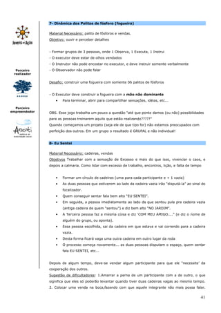 41
Parceiro
realizador
Parceiro
empreendedor
7- Dinâmica dos Palitos de fósforo (fogueira)
Material Necessário: palito de fósforos e vendas.
Objetivo: ouvir e perceber detalhes
- Formar grupos de 3 pessoas, onde 1 Observa, 1 Executa, 1 Instrui
- O executor deve estar de olhos vendados
- O Instrutor não pode encostar no executor, e deve instruir somente verbalmente
- O Observador não pode falar
Desafio: construir uma fogueira com somente 06 palitos de fósforos
- O Executor deve construir a fogueira com a mão não dominante
• Para terminar, abrir para compartilhar sensações, idéias, etc...
OBS. Esse jogo trabalha um pouco a questão “até que ponto damos (ou não) possibilidades
para as pessoas treinarem aquilo que estão realizando?????”
Quando começamos um projeto (seja ele de que tipo for) não estamos preocupados com
perfeição dos outros. Em um grupo o resultado é GRUPAL e não individual!
8- Eu Sentei
Material Necessário: cadeiras, vendas
Objetivos Trabalhar com a sensação de Excesso e mais do que isso, vivenciar o caos, e
depois a calmaria. Como lidar com excesso de trabalho, encontros, lição, e falta de tempo
• Formar um círculo de cadeiras (uma para cada participante e + 1 vazia)
• As duas pessoas que estiverem ao lado da cadeira vazia irão “disputá-la” ao sinal do
focalizador.
• Quem conseguir sentar fala bem alto “EU SENTEI”.
• Em seguida, a pessoa imediatamente ao lado da que sentou pula pra cadeira vazia
(antiga cadeira de quem “sentou”) e diz bem alto “NO JARDIM”.
• A Terceira pessoa faz a mesma coisa e diz ‘COM MEU AMIGO....” (e diz o nome de
alguém do grupo, ou aponta).
• Essa pessoa escolhida, sai da cadeira em que estava e vai correndo para a cadeira
vazia.
• Desta forma ficará vaga uma outra cadeira em outro lugar da roda
• O processo começa novamente... as duas pessoas disputam o espaço, quem sentar
fala EU SENTEI, etc...
Depois de algum tempo, deve-se vendar algum participante para que ele “necessite’ da
cooperação dos outros.
Sugestão de dificultadores: 1.Amarrar a perna de um participante com a de outro, o que
significa que eles só poderão levantar quando tiver duas cadeiras vagas ao mesmo tempo.
2. Colocar uma venda na boca,fazendo com que aquele integrante não mais possa falar.
 