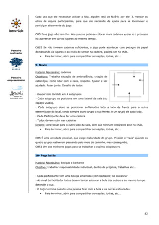 42
Parceiro
realizador
Parceiro
empreendedor
Cada vez que ele necessitar utilizar a fala, alguém terá de fazê-lo por ele! 3. Vendar os
olhos de alguns participantes, para que ele necessite de ajuda para se locomover e
participar ativamente do jogo.
OBS Esse jogo não tem fim. Aos poucos pode-se colocar mais cadeiras vazias e o processo
irá acontecer em vários lugares ao mesmo tempo.
OBS2 Se não tiverem cadeiras suficientes, o jogo pode acontecer com pedaços de papel
demarcando os lugares e ao invés de sentar na cadeira, poderá ser no chão.
• Para terminar, abrir para compartilhar sensações, idéias, etc...
9- Navio
Material Necessário: cadeiras
Objetivos: Trabalha situação de ambivalÊncia, criação de
estratégia, como lidar com o caos, respeito. Ajudar e ser
ajudado. Fazer junto. Desafio de todos
- Grupo todo dividido em 4 subgrupos
- Cada subgrupo se posiciona em uma lateral da sala (ou
espaço usado).
- Cada subgrupo deve se posicionar enfileirados lado a lado de frente para a outra
extremidade do local, tendo sempre outro grupo a sua frente, e um grupo de cada lado.
- Cada Participante deve ter uma cadeira
- Todos devem subir nas cadeiras
Desafio: atravessar para o outro lado da sala, sem que nenhum integrante pise no chão.
• Para terminar, abrir para compartilhar sensações, idéias, etc...
OBS É uma atividade possível, que exige maturidade do grupo. Viverão o “caos” quando os
quatro grupos estiverem passando pelo meio do caminho, mas conseguirão.
OBS1 Um dos melhores jogos para se trabalhar o espírito cooperativo
10- Pega balão
Material Necessário: bexigas e barbante
Objetivo: trabalhar responsabilidade individual, dentro de projetos, trabalhos etc...
- Cada participante tem uma bexiga amarrada (com barbante) no calcanhar
- Ao sinal do facilitador todos devem tentar estourar a bola dos outros e ao mesmo tempo
defender a sua.
- O Jogo termina quando uma pessoa ficar com a bola e as outras estouradas
• Para terminar, abrir para compartilhar sensações, idéias, etc...
 