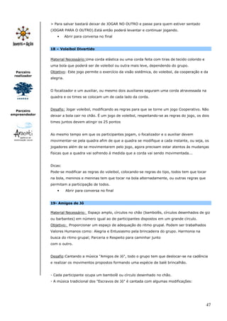 47
Parceiro
realizador
Parceiro
empreendedor
> Para salvar bastará deixar de JOGAR NO OUTRO e passe para quem estiver sentado
(JOGAR PARA O OUTRO).Está então poderá levantar e continuar jogando.
• Abrir para conversa no final
18 – Voleibol Divertido
Material Necessário:Uma corda elástica ou uma corda feita com tiras de tecido colorido e
uma bola que poderá ser de voleibol ou outra mais leve, dependendo do grupo.
Objetivo: Este jogo permite o exercício da visão sistêmica, do voleibol, da cooperação e da
alegria.
O focalizador e um auxiliar, ou mesmo dois auxiliares seguram uma corda atravessada na
quadra e os times se colocam um de cada lado da corda.
Desafio: Jogar voleibol, modificando as regras para que se torne um jogo Cooperativo. Não
deixar a bola cair no chão. É um jogo de voleibol, respeitando-se as regras do jogo, os dois
times juntos devem atingir os 25 pontos
Ao mesmo tempo em que os participantes jogam, o focalizador e o auxiliar devem
movimentar-se pela quadra afim de que a quadra se modifique a cada instante, ou seja, os
jogadores além de se movimentarem pelo jogo, agora precisam estar atentos ás mudanças
físicas que a quadra vai sofrendo á medida que a corda vai sendo movimentada...
Dicas:
Pode-se modificar as regras do voleibol, colocando-se regras do tipo, todos tem que tocar
na bola, meninos e meninas tem que tocar na bola alternadamente, ou outras regras que
permitam a participação de todos.
• Abrir para conversa no final
19- Amigos de Jô
Material Necessário: Espaço amplo, círculos no chão (bambolês, círculos desenhados de giz
ou barbantes) em número igual ao de participantes dispostos em um grande círculo.
Objetivo: Proporcionar um espaço de adequação do ritmo grupal. Podem ser trabalhados
Valores Humanos como: Alegria e Entusiasmo pela brincadeira do grupo. Harmonia na
busca do ritmo grupal; Parceria e Respeito para caminhar junto
com o outro.
Desafio:Cantando a música "Amigos de Jó", todo o grupo tem que deslocar-se na cadência
e realizar os movimentos propostos formando uma espécie de balé brincalhão.
- Cada participante ocupa um bambolê ou círculo desenhado no chão.
- A música tradicional dos "Escravos de Jó" é cantada com algumas modificações:
 
