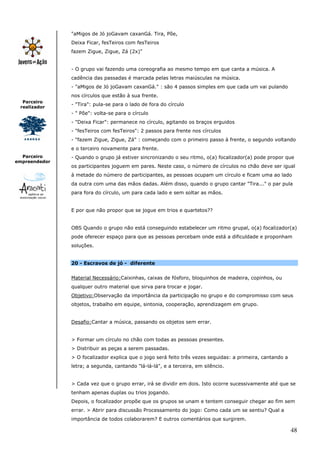 48
Parceiro
realizador
Parceiro
empreendedor
"aMigos de Jó joGavam caxanGá. Tira, Põe,
Deixa Ficar, fesTeiros com fesTeiros
fazem Zigue, Zigue, Zá (2x)"
- O grupo vai fazendo uma coreografia ao mesmo tempo em que canta a música. A
cadência das passadas é marcada pelas letras maiúsculas na música.
- "aMigos de Jó joGavam caxanGá." : são 4 passos simples em que cada um vai pulando
nos círculos que estão à sua frente.
- "Tira": pula-se para o lado de fora do círculo
- " Põe": volta-se para o círculo
- "Deixa Ficar": permanece no círculo, agitando os braços erguidos
- "fesTeiros com fesTeiros": 2 passos para frente nos círculos
- "fazem Zigue, Zigue, Zá" : começando com o primeiro passo à frente, o segundo voltando
e o terceiro novamente para frente.
- Quando o grupo já estiver sincronizando o seu ritmo, o(a) focalizador(a) pode propor que
os participantes joguem em pares. Neste caso, o número de círculos no chão deve ser igual
à metade do número de participantes, as pessoas ocupam um círculo e ficam uma ao lado
da outra com uma das mãos dadas. Além disso, quando o grupo cantar "Tira..." o par pula
para fora do círculo, um para cada lado e sem soltar as mãos.
E por que não propor que se jogue em trios e quartetos??
OBS Quando o grupo não está conseguindo estabelecer um ritmo grupal, o(a) focalizador(a)
pode oferecer espaço para que as pessoas percebam onde está a dificuldade e proponham
soluções.
20 - Escravos de jó - diferente
Material Necessário:Caixinhas, caixas de fósforo, bloquinhos de madeira, copinhos, ou
qualquer outro material que sirva para trocar e jogar.
Objetivo:Observação da importância da participação no grupo e do compromisso com seus
objetos, trabalho em equipe, sintonia, cooperação, aprendizagem em grupo.
Desafio:Cantar a música, passando os objetos sem errar.
> Formar um círculo no chão com todas as pessoas presentes.
> Distribuir as peças a serem passadas.
> O focalizador explica que o jogo será feito três vezes seguidas: a primeira, cantando a
letra; a segunda, cantando "lá-lá-lá", e a terceira, em silêncio.
> Cada vez que o grupo errar, irá se dividir em dois. Isto ocorre sucessivamente até que se
tenham apenas duplas ou trios jogando.
Depois, o focalizador propõe que os grupos se unam e tentem conseguir chegar ao fim sem
errar. > Abrir para discussão Processamento do jogo: Como cada um se sentiu? Qual a
importância de todos colaborarem? E outros comentários que surgirem.
 