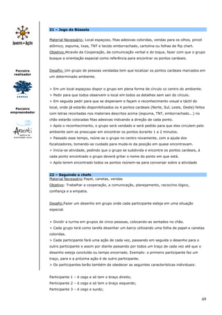 49
Parceiro
realizador
Parceiro
empreendedor
21 – Jogo da Bússola
Material Necessário: Local espaçoso, fitas adesivas coloridas, vendas para os olhos, pincel
atômico, espuma, lixas, TNT e tecido emborrachado, cartolina ou folhas de flip chart.
Objetivo:Através da Cooperação, da comunicação verbal e do toque, fazer com que o grupo
busque a orientação espacial como referência para encontrar os pontos cardeais.
Desafio: Um grupo de pessoas vendadas tem que localizar os pontos cardeais marcados em
um determinado ambiente.
> Em um local espaçoso dispor o grupo em plena forma de círculo co centro do ambiente.
> Pedir para que todos observem o local em todos os detalhes sem sair do círculo.
> Em seguida pedir para que se dispersem e façam o reconhecimento visual e táctil do
local, onde já estarão disponibilizados os 4 pontos cardeais (Norte, Sul, Leste, Oeste) feitos
com letras recortadas nos materiais descritos acima (espuma, TNT, emborrachado...) no
chão estarão colocadas fitas adesivas indicando a direção de cada ponto.
> Após o reconhecimento, o grupo será vendado e será pedido para que eles circulem pelo
ambiente sem se preocupar em encontrar os pontos durante 1 a 2 minutos.
> Passado esse tempo, reúne-se o grupo no centro novamente, com a ajuda dos
focalizadores, tomando-se cuidado para muda-lo da posição em quase encontravam.
> Inicia-se atividade, pedindo que o grupo se subdivida e encontre os pontos cardeais, á
cada ponto encontrado o grupo deverá gritar o nome do ponto em que está.
> Após terem encontrado todos os pontos reúnem-se para conversar sobre a atividade
22 – Seguindo o chefe
Material Necessário:Papel, canetas, vendas
Objetivo: Trabalhar a cooperação, a comunicação, planejamento, raciocínio lógico,
confiança e a empatia.
Desafio:Fazer um desenho em grupo onde cada participante esteja em uma situação
especial.
> Dividir a turma em grupos de cinco pessoas, colocando-as sentados no chão.
> Cada grupo terá como tarefa desenhar um barco utilizando uma folha de papel e canetas
coloridas.
> Cada participante fará uma ação de cada vez, passando em seguida o desenho para o
outro participante e assim por diante passando por todos um traço de cada vez até que o
desenho esteja concluído ou tempo encerrado. Exemplo: o primeiro participante faz um
traço, para e a próxima ação é de outro participante.
> Os participantes terão também de obedecer as seguintes características individuais:
Participante 1 – é cego e só tem o braço direito;
Participante 2 – é cego e só tem o braço esquerdo;
Participante 3 – é cego e surdo;
 
