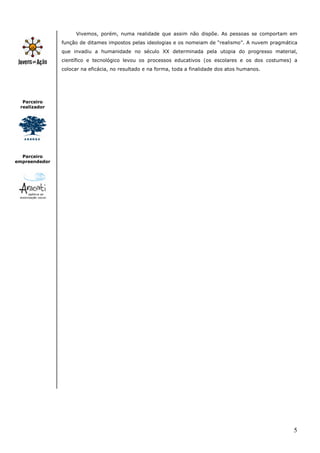 5
Parceiro
realizador
Parceiro
empreendedor
Vivemos, porém, numa realidade que assim não dispõe. As pessoas se comportam em
função de ditames impostos pelas ideologias e os nomeiam de “realismo”. A nuvem pragmática
que invadiu a humanidade no século XX determinada pela utopia do progresso material,
científico e tecnológico levou os processos educativos (os escolares e os dos costumes) a
colocar na eficácia, no resultado e na forma, toda a finalidade dos atos humanos.
 