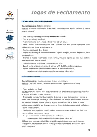 51
Parceiro
realizador
Parceiro
empreendedor
Jogos de Fechamento
1 – Dança das cadeiras Cooperativas
Material Necessário: Cadeiras e música
Objetivo: Trabalhar o sentimento de escassez, conquista grupal. Aborda também, o “sair da
zona de conforto”.
- Uma cadeira para cada participante menos uma cadeira.
- Colocar as cadeiras em círculo
- Tocar uma música bem agitada e deixar rolar por um tempo
- Parar a música e ver quem ficou de fora. Conversar com essa pessoa e perguntar como
está se sentindo. Deixar a resposta no ar
- Repetir essa situação 2 ou 3 vezes
- Propor uma mudança e começar novamente. A partir de agora, ao invés de pessoas, serão
tiradas cadeiras.
- Quando a música parar todos devem sentar, inclusive aquele que não tiver cadeira.
Poderá sentar no colo de alguém.
- Fazer uma rodada e perguntar como se sentem todos.
- Quando todos conseguirem sentar, é retirada UMA CADEIRA e não uma pessoa.
- Ao final teremos uma cadeira somente e todas as pessoas envolvidas.
• Para terminar, abrir para compartilhar sensações, idéias, etc...
2 - Saquinho Surpresa
Material Necessário: Saquinho cheio de objetos em miniatura
Objetivo: Criar uma história. Trabalhar a criatividade e a participação de todos.
- Todos sentados em círculo
Desafio: criar uma história nova e de preferência que renda idéias e sugestões para o início
de alguma atividade, jornada, situação
- O focalizador começa, tirando um objeto, de dentro do saco cheio objetos, e começa a
contar uma história que tem relação com o momento das pessoas envolvidas na atividade.
Por exemplo: se forem jovens, começar falando sobre a participação deles, se forem
adultos, sobre o trabalho que desenvolvem... se forem dentistas, relacionado à profissão...
e assim sucessivamente.
- Focalizador segura o objeto consigo e passa o saquinho para o próximo, que deve tirar
mais um objeto e continuar a história
- Até que todos tenham contribuído com uma parte dela.
• Para terminar, abrir para compartilhar sensações, idéias, etc...
OBS esse jogo estimula a criatividade e também a participação concreta de todos os
participantes.OBS Pode ser utilizado como ajuda no surgimento de atividades e idéias
dentro do projeto
 