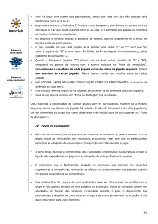 55
Parceiro
realizador
Parceiro
empreendedor
Você irá jogar com outros dois participantes, sendo que cada uma das três pessoas será
identificada como A, B ou C.
Na primeira rodada, o individuo C funciona como banqueiro, distribuindo os pontos para os
indivíduos A e B, que estão jogando entre si, ou seja, é o elemento que pagará ou receberá
os pontos conforme os resultados.
Na segunda e terceira rodada o processo se repete, apenas procedendo-se a troca de
funções entre os participantes.
O jogo consiste em que cada jogador deve apostar uma carta: “X” ou “Y”, sem que “A”
saiba a jogada de “B” e vice versa. As fichas serão entregues simultaneamente, pelos
jogadores ao banqueiro (C).
Quando o Banqueiro (pessoa “C”) estiver com as duas cartas (apostas de “A” e “B”),
computará os pontos de acordo com a tabela indicada na “Ficha de Anotações”,
comunicando o resultado de cada jogada antes do início da jogada seguinte. Porém
sem mostrar as cartas jogadas. Desta forma criando um mistério sobre as cartas
jogadas
NÃO PODERÁ HAVER NENHUMA COMUNICAÇÃO ENTRE OS PARTICIPANTES, a respeito da
dinâmica do Jogo em si.
Uma rodada termina depois de 05 jogadas, totalizando-se os pontos de cada participante.
Cada Grupo deverá receber um “Ficha de Anotação” dos resultados.
OBS: Havendo a necessidade de compor grupos com 04 participantes, mantém-se o mesmo
esquema, sendo que devem ser jogadas 04 rodadas. E além do banqueiro e dos dois jogadores,
um dos elementos do grupo fica como observador (ver rodízio para 04 participantes na “Ficha
de Anotações”).
IV – Papel do Focalizador
• Além de dar as instruções do jogo aos participantes, o facilitador(a) deverá analisar, com o
grupo, todas as implicações dos resultados, procurando fazer com que os participantes
percebam as situações de cooperação e competição ocorridas durante o jogo.
• A partir disso, facilitar a compreensão das Habilidades Interpessoais Cooperativas e fazer a
ligação das experiências no jogo com as situações da vida profissional e pessoal.
• É importante que o facilitador(a) ressalte os processos que ocorrem em situações
cooperativas e competitivas, enfocando os efeitos no comportamento das pessoas quando
em grupos cooperativos ou competitivos.
• Essa análise final do jogo e de suas implicações deve ser feita através de partilha com o
grupo e não apenas através de uma palestra ou exposição. Todos os conceitos devem ser
abordados em função das situações vivenciadas durante o jogo. O depoimento dos
participantes a respeito de como encaram o jogo e de como se sentiram na situação, é um
dado importante para esse momento.
 